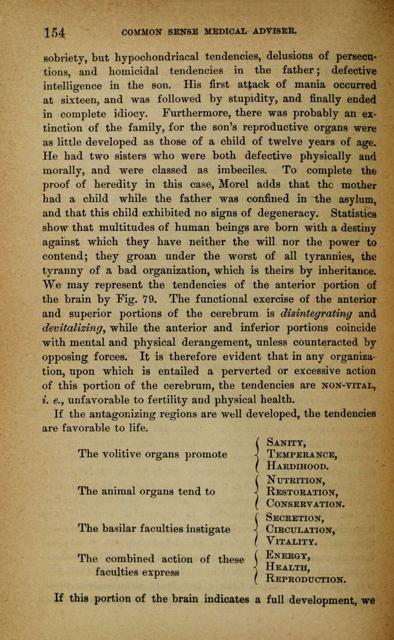 sobriety, but hypochondriacal tendencies, delusions of persecu- tions, and homicidal tendencies in the father; defective intelligence in the son. His first attack of mania occurred at sixteen, and was followed by stupidity, and finally ended in complete idiocy. Furthermore, there was probably an ex- tinction of the family, for the son's reproductive organs were as little developed as those of a child of twelve years of age. He had two sisters who were both defective physically and morally, and were classed as imbeciles. To complete the proof of heredity in this case, Morel adds that the mother had a child while the father was confined in the asylum, and that this child exhibited no signs of degeneracy. Statistics show that multitudes of human beings are born with a destiny against which they have neither the will nor the power to contend; they groan under the worst of all tyrannies, the tyranny of a bad organization, which is theirs by inheritance. We may represent the tendencies of the anterior portion of the brain by Fig. 79. The functional exercise of the anterior and superior portions of the cerebrum is disintegrating and devitalizing, while the anterior and inferior portions coincide with mental and physical derangement, unless counteracted by opposing forces. It is therefore evident that in any organiza- tion, upon which is entailed a perverted or excessive action of this portion of the cerebrum, the tendencies are non-vital, i. e., unfavorable to fertility and physical health. If the antagonizing regions are well developed, the tendencies are favorable to life. ( Sanity, The volitive organs promote -j Temperance, ( Hardihood. ( Nutrition, The animal organs tend to •< Restoration, ( Conservation. ( Secretion, The basilar faculties instigate ■< Circulation, f Vitality. The combined action of these ( Energy, faculties express 1 EALTH> r ( Reproduction. If this portion of the brain indicates a full development, we