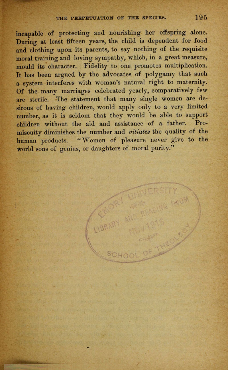 incapable of protecting and nourishing her offspring alone. During at least fifteen years, the child is dependent for food and clothing upon its parents, to say nothing of the requisite moral training and loving sympathy, which, in a great measure, mould its character. Fidelity to one promotes multiplication. It has been argued by the advocates of polygamy that such a system interferes with woman's natural right to maternity. Of the many marriages celebrated yearly, comparatively few are sterile. The statement that many single women are de- sirous of having children, would apply only to a very limited number, as it is seldom that they would be able to support children without the aid and assistance of a father. Pro- miscuity diminishes the number and vitiates the quality of the human products. Women of pleasure never give to the world sons of genius, or daughters of moral purity.