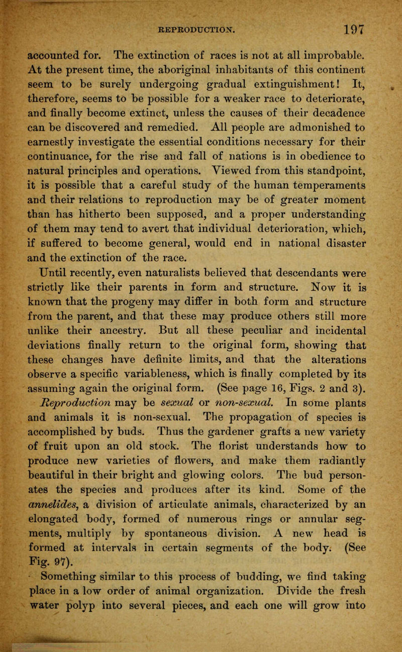 accounted for. The extinction of races is not at all improbable. At the present time, the aboriginal inhabitants of this continent seem to be surely undergoing gradual extinguishment! It, therefore, seems to be possible for a weaker race to deteriorate, and finally become extinct, unless the causes of their decadence can be discovered and remedied. All people are admonished to earnestly investigate the essential conditions necessary for their continuance, for the rise and fall of nations is in obedience to natural principles and operations. Viewed from this standpoint, it is possible that a careful study of the human temperaments and their relations to reproduction may be of greater moment than has hitherto been supposed, and a proper understanding of them may tend to avert that individual deterioration, which, if suffered to become general, would end in national disaster and the extinction of the race. Until recently, even naturalists believed that descendants were strictly like their parents in form and structure. Now it is known that the progeny may differ in both form and structure from the parent, and that these may produce others still more unlike their ancestry. But all these peculiar and incidental deviations finally return to the original form, showing that these changes have definite limits, and that the alterations observe a specific variableness, which is finally completed by its assuming again the original form. (See page 16, Figs. 2 and 3). Reproduction may be sexual or non-sexual. In some plants and animals it is non-sexual. The propagation of species is accomplished by buds. Thus the gardener grafts a new variety of fruit upon an old stock. The florist understands how to produce new varieties of flowers, and make them radiantly beautiful in their bright and glowing colors. The bud person- ates the species and produces after its kind. Some of the annelideSj a division of articulate animals, characterized by an elongated bod}^, formed of numerous rings or annular seg- ments, multiply by spontaneous division. A new head is formed at intervals in certain segments of the body. (See Fig. 97). Something similar to this process of budding, we find taking place in a low order of animal organization. Divide the fresh water polyp into several pieces, and each one will grow into