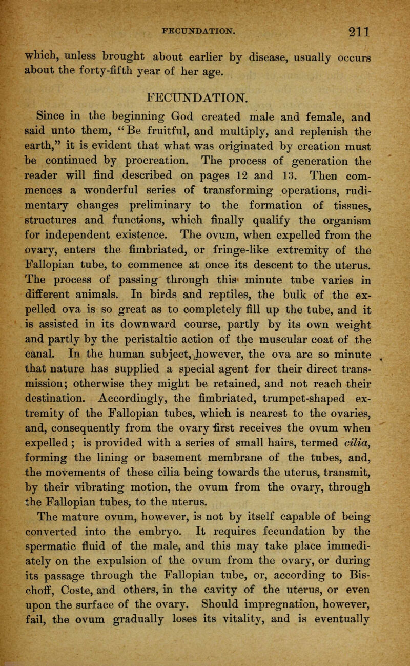 which, unless brought about earlier by disease, usually occurs about the forty-fifth year of her age. FECUNDATION. Since in the beginning God created male and female, and said unto them, Be fruitful, and multiply, and replenish the earth, it is evident that what was originated by creation must be continued by procreation. The process of generation the reader will find described on pages 12 and 13. Then com- mences a wonderful series of transforming operations, rudi- mentary changes preliminary to the formation of tissues, structures and functions, which finally qualify the organism for independent existence. The ovum, when expelled from the ovary, enters the fimbriated, or fringe-like extremity of the Fallopian tube, to commence at once its descent to the uterus. The process of passing through this- minute tube varies in different animals. In birds and reptiles, the bulk of the ex- pelled ova is so great as to completely fill up the tube, and it is assisted in its downward course, partly by its own weight and partly by the peristaltic action of the muscular coat of the canal. In the human subject, Jio we ver, the ova are so minute that nature has supplied a special agent for their direct trans- mission; otherwise they might be retained, and not reach their destination. Accordingly, the fimbriated, trumpet-shaped ex- tremity of the Fallopian tubes, which is nearest to the ovaries, and, consequently from the ovary first receives the ovum when expelled ; is provided with a series of small hairs, termed cilia, forming the lining or basement membrane of the tubes, and, the movements of these cilia being towards the uterus, transmit, by their vibrating motion, the ovum from the ovary, through the Fallopian tubes, to the uterus. The mature ovum, however, is not by itself capable of being converted into the embryo. It requires fecundation by the spermatic fluid of the male, and this may take place immedi- ately on the expulsion of the ovum from the ovary, or during its passage through the Fallopian tube, or, according to Bis- choff, Coste, and others, in the cavity of the uterus, or even upon the surface of the ovary. Should impregnation, however, fail, the ovum gradually loses its vitality, and is eventually