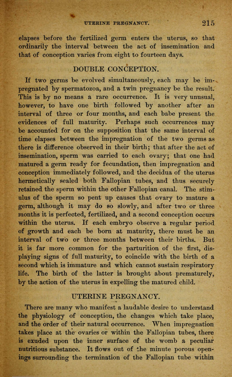 elapses before the fertilized germ enters the uterus, so that ordinarily the interval between the act of insemination and that of conception varies from eight to fourteen days. DOUBLE CONCEPTION. If two germs be evolved simultaneously, each may be im-. pregnated by spermatozoa, and a twin pregnancy be the result. This is by no means a rare occurrence. It is very unusual, however, to have one birth followed by another after an interval of three or four months, and each babe present the evidences of full maturity. Perhaps such occurrences may be accounted for on the supposition that the same interval of time elapses between the impregnation of the two germs as there is difference observed in their birth; that after the act of insemination, sperm was carried to each ovary; that one had matured a germ ready for fecundation, then impregnation and conception immediately followed, and the decidua of the uterus hermetically sealed both Fallopian tubes, and thus securely retained the sperm within the other Fallopian canal. The stim- ulus of the sperm so pent up causes that ovary to mature a germ, although it may do so slowly, and after two or three months it is perfected, fertilized, and a second conception occurs within the uterus. If each embryo observe a regular period of growth and each be born at maturity, there must be an interval of two or three months between their births. But it is far more common for the parturition of the first, dis- playing signs of full maturity, to coincide with the birth of a second which is immature and which cannot sustain respiratory life. The birth of the latter is brought about prematurely, by the action of the uterus in expelling the matured child. UTERINE PREGNANCY. There are many who manifest a laudable desire to understand the physiology of conception, the changes which take place, and the order of their natural occurrence. When impregnation takes place at the ovaries or within the Fallopian tubes, there is exuded upon the inner surface of the womb a peculiar nutritious substance. It flows out of the minute porous open- ings surrounding the termination of the Fallopian tube within