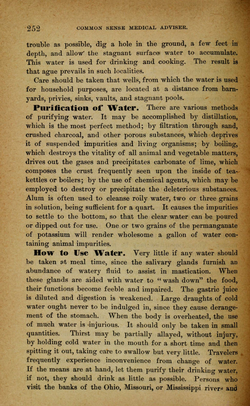 trouble as possible, dig a hole in the ground, a few feet in depth, and allow' the stagnant surface water to accumulate. This water is used for drinking and cooking. The result is that ague prevails in such localities. Care should be taken that wells, from which the water is used for household purposes, are located at a distance from barn- yards, privies, sinks, vaults, and stagnant pools. Purification of Water. There are various methods of purifying water. It may be accomplished by distillation, which is the most perfect method; by filtration through sand, crushed charcoal, and other porous substances, which deprives it of suspended impurities and living organisms; by boiling, which destroys the vitality of all animal and vegetable matters, drives out the gases and precipitates carbonate of lime, which composes the crust frequently seen upon the inside of tea- kettles or boilers; by the use of chemical agents, which may be employed to destroy or precipitate the deleterious substances. Alum is often used to cleanse roily water, two or three grains in solution, being sufficient for a quart. It causes the impurities to settle to the bottom, so that the clear water can be poured or dipped out for use. One or two grains of the permanganate of potassium will render wholesome a gallon of water con- taining animal impurities. How to Use Water. Very little if any water should be taken at meal time, since the salivary glands furnish an abundance of watery fluid to assist in mastication. When these glands are aided with water to  wash down the food, their functions become feeble and impaired. The gastric juice is diluted and digestion is weakened. Large draughts of cold water ought never to be indulged in, since they cause derange- ment of the stomach. When the body is overheated, the use of much water is 'injurious. It should only be taken in small quantities. Thirst may be partially allayed, without injury, by holding cold water in the mouth for a short time and then spitting it out, taking care to swallow but very little. Travelers frequently experience inconvenience from change of water. If the means are at hand, let them purify their drinking water, if not, they should drink as little as possible. Persons who visit the banks of the Ohio, Missouri, or Mississippi rivers and
