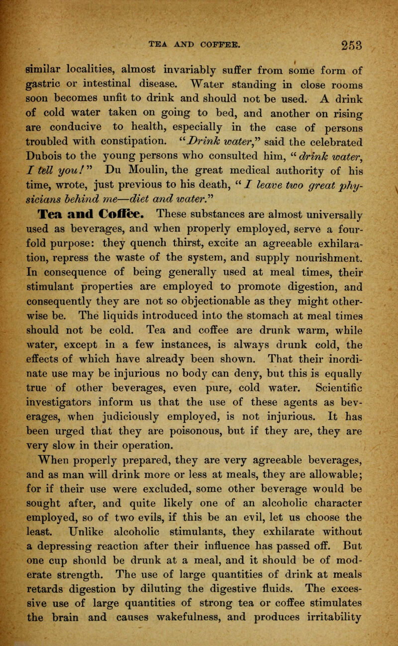 similar localities, almost invariably suffer from some form of gastric or intestinal disease. Water standing in close rooms soon becomes unfit to drink and should not be used. A drink of cold water taken on going to bed, and another on rising are conducive to health, especially in the case of persons troubled with constipation. Drink water said the celebrated Dubois to the young persons who consulted him,  drink water, Itdl you! Du Moulin, the great medical authority of his time, wrote, just previous to his death,  I leave two great phy- sicians behind me—diet and water. Tea and Coffee. These substances are almost universally used as beverages, and when properly employed, serve a four- fold purpose: they quench thirst, excite an agreeable exhilara- tion, repress the waste of the system, and supply nourishment. In consequence of being generally used at meal times, their stimulant properties are employed to promote digestion, and consequently they are not so objectionable as they might other- wise be. The liquids introduced into the stomach at meal times should not be cold. Tea and coffee are drunk warm, while water, except in a few instances, is always drunk cold, the effects of which have already been shown. That their inordi- nate use may be injurious no body can deny, but this is equally true of other beverages, even pure, cold water. Scientific investigators inform us that the use of these agents as bev- erages, when judiciously employed, is not injurious. It has been urged that they are poisonous, but if they are, they are very slow in their operation. When properly prepared, they are very agreeable beverages, and as man will drink more or less at meals, they are allowable; for if their use were excluded, some other beverage would be sought after, and quite likely one of an alcoholic character employed, so of two evils, if this be an evil, let us choose the least. Unlike alcoholic stimulants, they exhilarate without a depressing reaction after their influence has passed off. But one cup should be drunk at a meal, and it should be of mod- erate strength. The use of large quantities of drink at meals retards digestion by diluting the digestive fluids. The exces- sive use of large quantities of strong tea or coffee stimulates the brain and causes wakefulness, and produces irritability