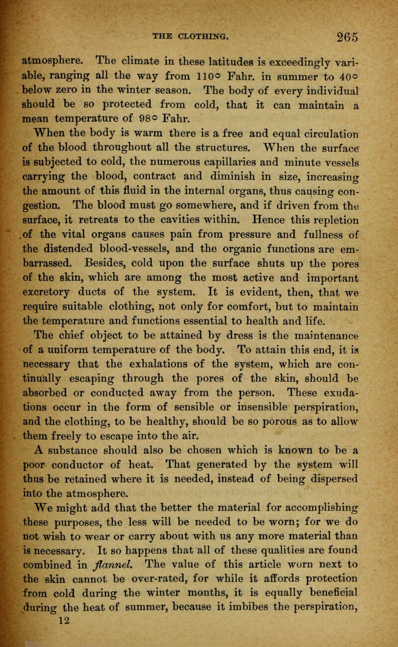 atmosphere. The climate in these latitudes is exceedingly vari- able, ranging all the way from 110® Fahr. in summer to 40© below zero in the winter season. The body of every individual should be so protected from cold, that it can maintain a mean temperature of 98© Fahr. When the body is warm there is a free and equal circulation of the blood throughout all the structures. When the surface is subjected to cold, the numerous capillaries and minute vessels carrying the blood, contract and diminish in size, increasing the amount of this fluid in the internal organs, thus causing con- gestion. The blood must go somewhere, and if driven from the surface, it retreats to the cavities within. Hence this repletion .of the vital organs causes pain from pressure and fullness of the distended blood-vessels, and the organic functions are em- barrassed. Besides, cold upon the surface shuts up the pores of the skin, which are among the most active and important excretory ducts of the system. It is evident, then, that we require suitable clothing, not only for comfort, but to maintain the temperature and functions essential to health and life. The chief object to be attained by dress is the maintenance of a uniform temperature of the body. To attain this end, it is necessary that the exhalations of the system, which are con- tinually escaping through the pores of the skin, should be absorbed or conducted away from the person. These exuda- tions occur in the form of sensible or insensible perspiration, and the clothing, to be healthy, should be so porous as to allow them freely to escape into the air. A substance should also be chosen which is known to be a poor conductor of heat. That generated by the system will thus be retained where it is needed, instead of being dispersed into the atmosphere. We might add that the better the material for accomplishing these purposes, the less will be needed to be worn; for we do not wish to wear or carry about with us any more material than is necessary. It so happens that all of these qualities are found combined in flannel. The value of this article worn next to the skin cannot be over-rated, for while it affords protection from cold during the winter months, it is equally beneficial during the heat of summer, because it imbibes the perspiration, 12