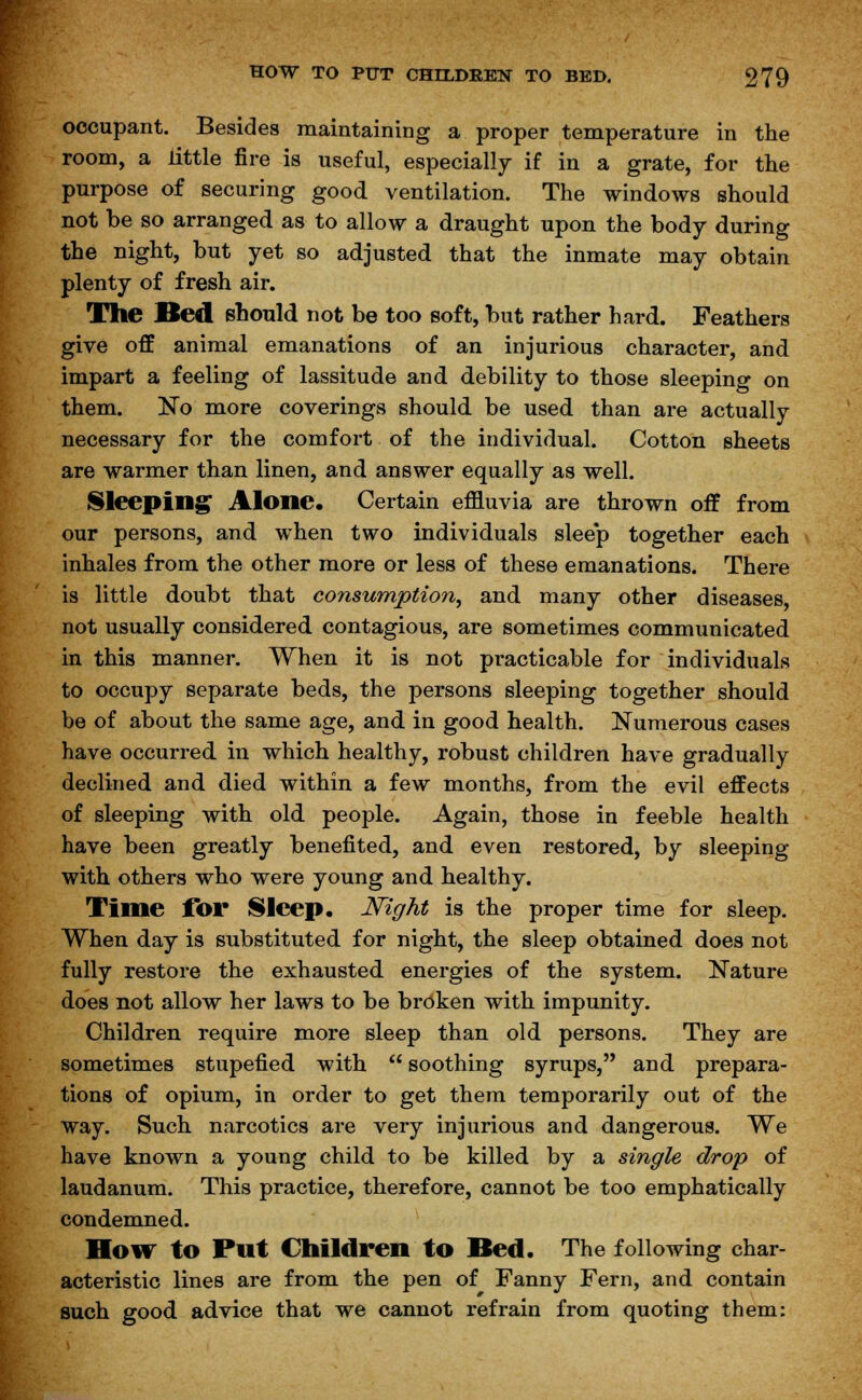 occupant. Besides maintaining a proper temperature in the room, a little fire is useful, especially if in a grate, for the purpose of securing good ventilation. The windows should not be so arranged as to allow a draught upon the body during the night, but yet so adjusted that the inmate may obtain plenty of fresh air. The Bed should not be too soft, but rather hard. Feathers give off animal emanations of an injurious character, and impart a feeling of lassitude and debility to those sleeping on them. No more coverings should be used than are actually necessary for the comfort of the individual. Cotton sheets are warmer than linen, and answer equally as well. Sleeping Alone. Certain effluvia are thrown off from our persons, and when two individuals slee'p together each inhales from the other more or less of these emanations. There is little doubt that consumption, and many other diseases, not usually considered contagious, are sometimes communicated in this manner. When it is not practicable for individuals to occupy separate beds, the persons sleeping together should be of about the same age, and in good health. Numerous cases have occurred in which healthy, robust children have gradually declined and died within a few months, from the evil effects of sleeping with old people. Again, those in feeble health have been greatly benefited, and even restored, by sleeping with others who were young and healthy. Time for Sleep. Night is the proper time for sleep. When day is substituted for night, the sleep obtained does not fully restore the exhausted energies of the system. Nature does not allow her laws to be broken with impunity. Children require more sleep than old persons. They are sometimes stupefied with  soothing syrups, and prepara- tions of opium, in order to get them temporarily out of the way. Such narcotics are very injurious and dangerous. We have known a young child to be killed by a single drop of laudanum. This practice, therefore, cannot be too emphatically condemned. How to Put Children to Bed. The following char- acteristic lines are from the pen of Fanny Fern, and contain such good advice that we cannot refrain from quoting them: