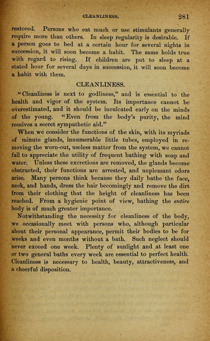 restored. Persons who eat much or use stimulants generally require more than others. In sleep regularity is desirable. If a person goes to bed at a certain hour for several nights in succession, it will soon become a habit. The same holds true with regard to rising. If children are put to sleep at a stated hour for several days in succession, it will soon become a habit with them. CLEANLINESS. Cleanliness is next to godliness, and is essential to the health and vigor of the system. Its importance cannot be overestimated, and it should be inculcated early on the minds of the young. Even from the body's purity, the mind receives a secret sympathetic aid. When we consider the functions of the skin, with its myriads of minute glands, innumerable little tubes, employed in re- moving the worn-out, useless matter from the system, we cannot fail to appreciate the utility of frequent bathing with soap and water. Unless these excretions are removed, the glands become obstructed, their functions are arrested, and unpleasant odors arise. Many persons think because they daily bathe the face, neck, and hands, dress the hair becomingly and remove the dirt from their clothing that the height of cleanliness has been reached. From a hygienic point of view, bathing the entire body is of much greater importance. Notwithstanding the necessity for cleanliness of the body, we occasionally meet with persons who, although particular about their personal appearance, permit their bodies to be for weeks and even months without a bath. Such neglect should never exceed one week. Plenty of sunlight and at least one or two general baths every week are essential to perfect health. Cleanliness is necessary to health, beauty, attractiveness, - and a cheerful disposition.