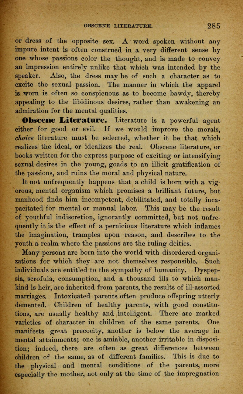 or dress of the opposite sex. A word spoken without any- impure intent is often construed in a very different sense by one whose passions color the thought, and is made to convey an impression entirely unlike that which was intended by the speaker. Also, the dress may be of such a character as to excite the sexual passion. The manner in which the apparel is worn is often so conspicuous as to become bawdy, thereby appealing to the libidinous desires, rather than awakening an admiration for the mental qualities. Obscene Literature. Literature is a powerful agent either for good or evil. If we would improve the morals, choice literature must be selected, whether it be that which realizes the ideal, or idealizes the real. Obscene literature, or books written for the express purpose of exciting or intensifying sexual desires in the young, goads to an illicit gratification of the passions, and ruins the moral and physical nature. It not unfrequently happens that a child is born with a vig- orous, mental organism which promises a brilliant future, but manhood finds him incompetent, debilitated, and totally inca- pacitated for mental or manual labor. This may be the result of youthful indiscretion, ignorantly committed, but not unfre- quently it is the effect of a pernicious literature which inflames the imagination, tramples upon reason, and describes to the youth a realm where the passions are the ruling deities. Many persons are born into the world with disordered organi- zations for which they are not themselves responsible. Such individuals are entitled to the sympathy of humanity. Dyspep- sia, scrofula, consumption, and a thousand ills to which man- kind is heir, are inherited from parents, the results of ill-assorted marriages. Intoxicated parents often produce offspring utterly demented. Children of healthy parents, with good constitu- tions, are usually healthy and intelligent. There are marked varieties of character in children of the same parents. One manifests great precocity, another is below the average in mental attainments; one is amiable, another irritable in disposi- tion; indeed, there are often as great differences between children of the same, as of different families. This is due to the physical and mental conditions of the parents, more especially the mother, not only at the time of the impregnation