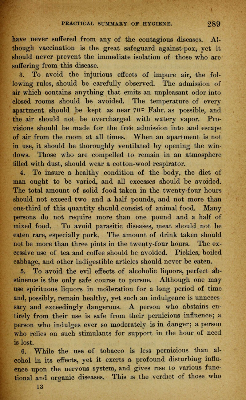 have never suffered from any of the contagious diseases. Al- though vaccination is the great safeguard against-pox, yet it should never prevent the immediate isolation of those who are suffering from this disease. 3. To avoid the injurious effects of impure air, the fol- lowing rules, should be carefully observed. The admission of air which contains anything that emits an unpleasant odor into closed rooms should be avoided. The temperature of every apartment should be kept as near 70° Fahr. as possible, and the air should not be overcharged with watery vapor. Pro- visions should be made for the free admission into and escape of air from the room at all times. When an apartment is not in use, it should be thoroughly ventilated by opening the win- dows. Those who are compelled to remain in an atmosphere tilled with dust, should wear a cotton-wool respirator. 4. To insure a healthy condition of the body, the diet of man ought to be varied, and all excesses should be avoided. The total amount of solid food taken in the twenty-four hours should not exceed two and a half pounds, and not more than one-third of this quantity should consist of animal food. Many persons do not require more than one pound and a half of mixed food. To avoid parasitic diseases, meat should not be eaten rare, especially pork. The amount of drink taken should not be more than three pints in the twenty-four hours. The ex- cessive use of tea and coffee should be avoided. Pickles, boiled cabbage, and other indigestible articles should never be eaten. 5. To avoid the evil effects of alcoholic liquors, perfect ab- stinence is the only safe course to pursue. Although one may use spirituous liquors in moderation for a long period of time and, possibly, remain healthy, yet such an indulgence is unneces- sary and exceedingly dangerous. A person who abstains en- tirely from their use is safe from their pernicious influence; a person who indulges ever so moderately is in danger; a person who relies on such stimulants for support in the hour of need is lost. 6. While the use of tobacco is less pernicious than al- cohol in its effects, yet it exerts a profound disturbing influ- ence upon the nervous system, and gives rise to various func- tional and organic diseases. This is the verdict of those who 13