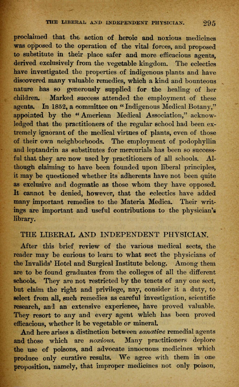 proclaimed that the action of heroic and noxious medicines was opposed to the operation of the vital forces, and proposed to substitute in their place safer and more efficacious agents, derived exclusively from the vegetable kingdom. The eclectics have investigated the properties of indigenous plants and have discovered many valuable remedies, which a kind and bounteous nature has so generously supplied for the healing of her children. Marked success attended the employment of these agents. In 1852, a committee on Indigenous Medical Botany, appointed by the American Medical Association, acknow- ledged that the practitioners of the regular school had been ex- tremely ignorant of the medical virtues of plants, even of those of their own neighborhoods. The employment of podophyllin and leptandrin as substitutes for mercurials has been so success- ful that they are now used by practitioners of all schools. Al- though claiming to have been founded upon liberal principles, it may be questioned whether its adherents have not been quite as exclusive and dogmatic as those whom they have opposed. It cannot be denied, however, that the eclectics have added many important remedies to the Materia Medica. Their writ- ings are important and useful contributions to the physician's library. THE LIBERAL AND INDEPENDENT PHYSICIAN. After this brief review of the various medical sects, the reader may be curious to learn to what sect the physicians of the Invalids' Hotel and Surgical Institute belong. Among them are to be found graduates from the colleges of all the different schools. They are not restricted by the tenets of any one sect, but claim the right and privilege, nay, consider it a duty, to select from all, such remedies as careful investigation, scientific research, and an extensive experience, have proved valuable. They resort to any and every agent which has been proved efficacious, whether it be vegetable or mineral And here arises a distinction between sanative remedial agents and those which are noxious. Many practitioners deplore the use of poisons, and advocate innocuous medicines which produce only curative results. We agree with them in one proposition, namely, that improper medicines not only poison,