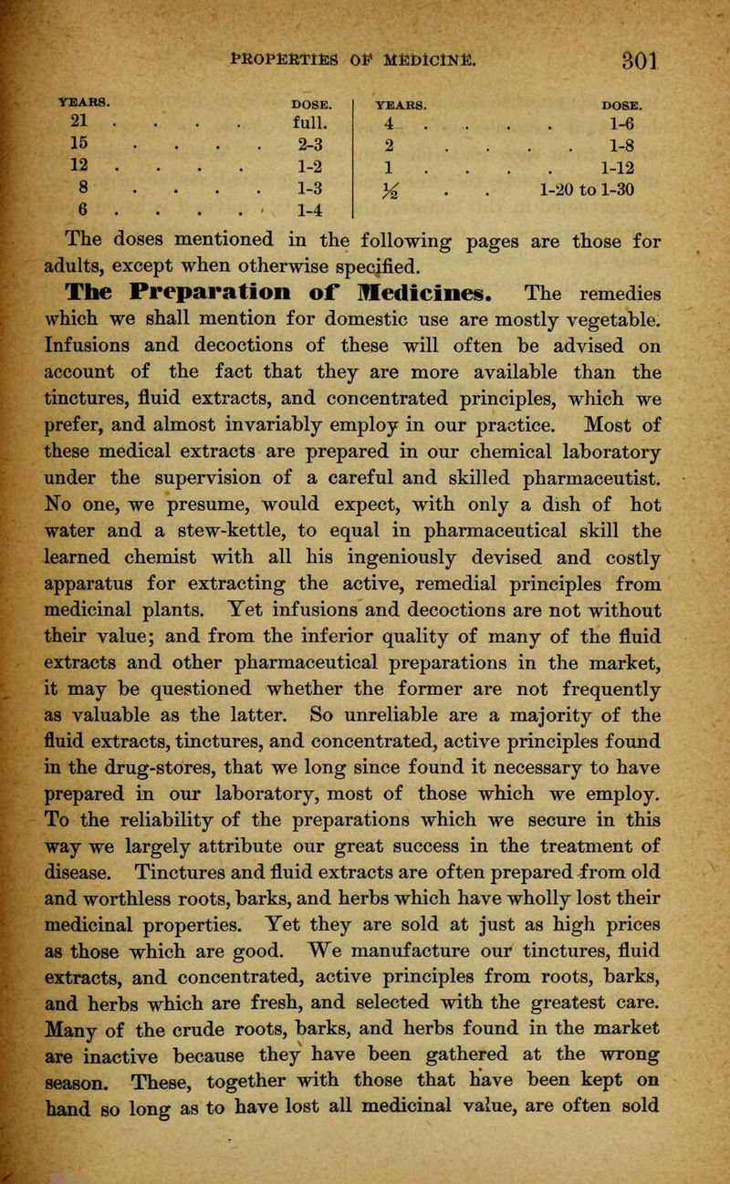 DOSE. YEARS. DOSE. full. 4 . 1-6 2-3 2 1-8 1-2 1 1-12 1-3 H 1-20 to 1-30 1-4 tROPERTIfcg OE MEDICINE. SOI YEARS. 21 ... 15 12 ... 8 6 . The doses mentioned in the following pages are those for adults, except when otherwise specified. The Preparation of Medicines. The remedies which we shall mention for domestic use are mostly vegetable. Infusions and decoctions of these will often be advised on account of the fact that they are more available than the tinctures, fluid extracts, and concentrated principles, which we prefer, and almost invariably employ in our practice. Most of these medical extracts are prepared in our chemical laboratory under the supervision of a careful and skilled pharmaceutist. No one, we presume, would expect, with only a dish of hot water and a stew-kettle, to equal in pharmaceutical skill the learned chemist with all his ingeniously devised and costly apparatus for extracting the active, remedial principles from medicinal plants. Yet infusions and decoctions are not without their value; and from the inferior quality of many of the fluid extracts and other pharmaceutical preparations in the market, it may be questioned whether the former are not frequently as valuable as the latter. So unreliable are a majority of the fluid extracts, tinctures, and concentrated, active principles found in the drug-stores, that we long since found it necessary to have prepared in our laboratory, most of those which we employ. To the reliability of the preparations which we secure in this way we largely attribute our great success in the treatment of disease. Tinctures and fluid extracts are often prepared -from old and worthless roots, barks, and herbs which have wholly lost their medicinal properties. Yet they are sold at just as high prices as those which are good. We manufacture our tinctures, fluid extracts, and concentrated, active principles from roots, barks, and herbs which are fresh, and selected with the greatest care. Many of the crude roots, barks, and herbs found in the market are inactive because they have been gathered at the wrong season. These, together with those that have been kept on hand so long as to have lost all medicinal value, are often sold