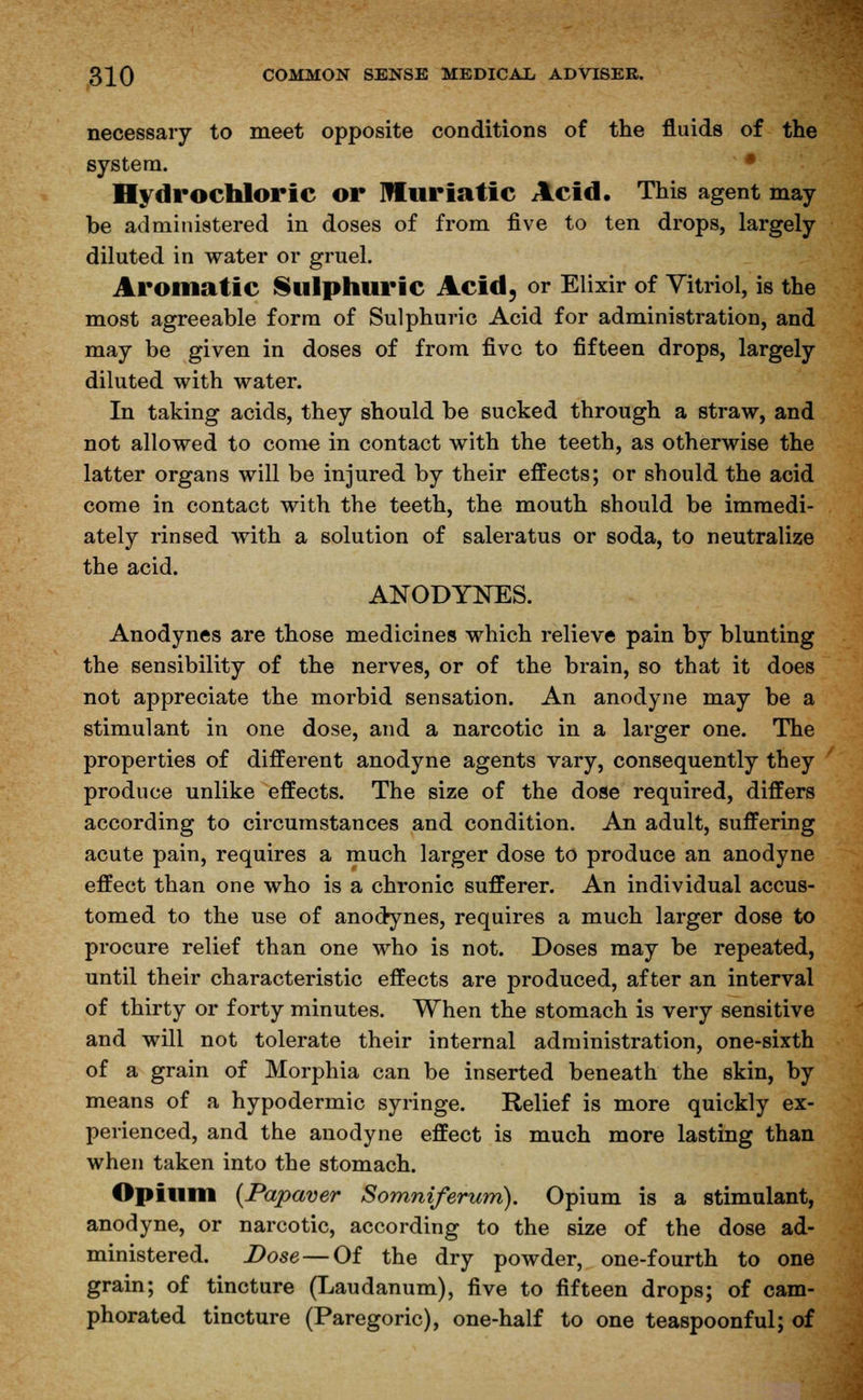 necessary to meet opposite conditions of the fluids of the system. Hydrochloric or muriatic Acid. This agent may be administered in doses of from five to ten drops, largely diluted in water or gruel. Aromatic Sulphuric Acid, or Elixir of Vitriol, is the most agreeable form of Sulphuric Acid for administration, and may be given in doses of from five to fifteen drops, largely diluted with water. In taking acids, they should be sucked through a straw, and not allowed to come in contact with the teeth, as otherwise the latter organs will be injured by their effects; or should the acid come in contact with the teeth, the mouth should be immedi- ately rinsed with a solution of saleratus or soda, to neutralize the acid. ANODYNES. Anodynes are those medicines which relieve pain by blunting the sensibility of the nerves, or of the brain, so that it does not appreciate the morbid sensation. An anodyne may be a stimulant in one dose, and a narcotic in a larger one. The properties of different anodyne agents vary, consequently they produce unlike effects. The size of the dose required, differs according to circumstances and condition. An adult, suffering acute pain, requires a much larger dose to produce an anodyne effect than one who is a chronic sufferer. An individual accus- tomed to the use of anodynes, requires a much larger dose to procure relief than one who is not. Doses may be repeated, until their characteristic effects are produced, after an interval of thirty or forty minutes. When the stomach is very sensitive and will not tolerate their internal administration, one-sixth of a grain of Morphia can be inserted beneath the skin, by means of a hypodermic syringe. Relief is more quickly ex- perienced, and the anodyne effect is much more lasting than when taken into the stomach. Opium (Papaver Somniferum). Opium is a stimulant, anodyne, or narcotic, according to the size of the dose ad- ministered. Dose — Of the dry powder, one-fourth to one grain; of tincture (Laudanum), five to fifteen drops; of cam- phorated tincture (Paregoric), one-half to one teaspoonful; of