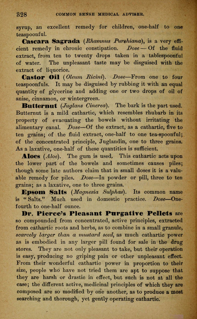 syrup, an excellent remedy for children, one-half to on« teaspoonful. Cascara Sagrada {Rhamnus Purshiana), is a very effi- cient remedy in chronic constipation. Dose — Of the fluid extract, from ten to twenty drops taken in a tablespoonful of water. The unpleasant taste may be disguised with the extract of liquorice. Castor Oil (Oleum Ricini). Dose—From one to four teaspoonfuls. It may be disguised by rubbing it with an equal quantity of glycerine and adding one or two drops of oil of anise, cinnamon, or wintergreen. Butternut (Juglans Cinered). The bark is the part used. Butternut is a mild cathartic, which resembles rhubarb in its property of evacuating the bowels without irritating the alimentary canal. Dose—Of the extract, as a cathartic, five to ten grains; of the fluid extract, one-half to one tea-spoonful; of the concentrated principle, Juglandin, one to three grains. As a laxative, one-half of these quantities is sufficient. Aloes (Aloe). The gum is used. This cathartic acts upon the lower part of the bowels and sometimes causes piles; though some late authors claim that in small doses it is a valu- able remedy for piles. Dose—In powder or pill, three to ten grains; as a laxative, one to three grains. Epsom Salts (Magnesia Sulphas). Its common name is  Salts. Much used in domestic practice. Dose—One- fourth to one-half ounce. Dr. Pierce's Pleasant Purgative Pellets are so compounded from concentrated, active principles, extracted from cathartic roots and herbs, as to combine in a small granule, scarcely larger than a mustard seed, as much cathartic power as is embodied in any larger pill found for sale in the drug stores. They are not only pleasant to take, but their operation is easy, producing no griping pain or other unpleasant effect. From their wonderful cathartic power in proportion to their size, people who have not tried them are apt to suppose that they are harsh or drastic in effect, but such is not at all the case; the different active, medicinal principles of which they are composed are so modified by one another, as to produce a most searching and thorough, yet gently operating cathartic.