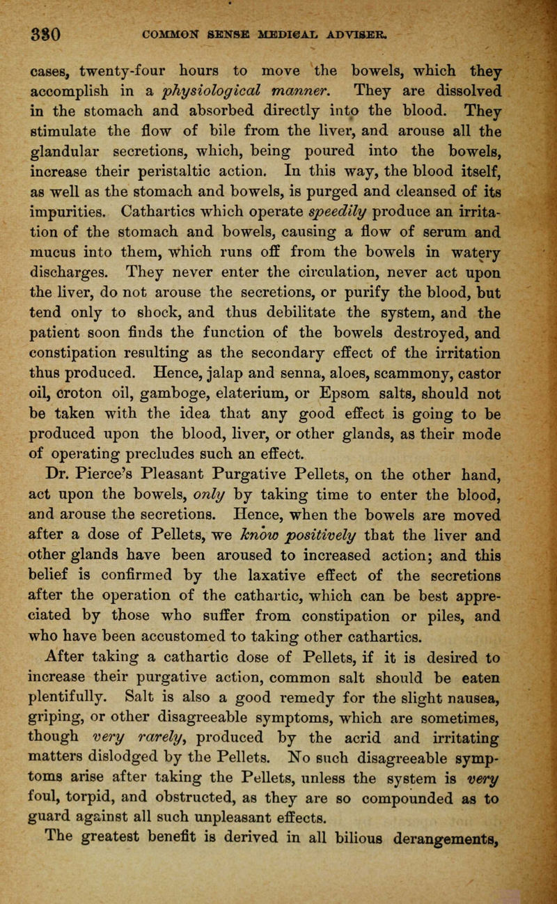 cases, twenty-four hours to move the bowels, which they accomplish in a physiological manner. They are dissolved in the stomach and absorbed directly into the blood. They stimulate the flow of bile from the liver, and arouse all the glandular secretions, which, being poured into the bowels, increase their peristaltic action. In this way, the blood itself, as well as the stomach and bowels, is purged and cleansed of its impurities. Cathartics which operate speedily produce an irrita- tion of the stomach and bowels, causing a flow of serum and mucus into them, which runs off from the bowels in watery discharges. They never enter the circulation, never act upon the liver, do not arouse the secretions, or purify the blood, but tend only to shock, and thus debilitate the system, and the patient soon finds the function of the bowels destroyed, and constipation resulting as the secondary effect of the irritation thus produced. Hence, jalap and senna, aloes, scammony, castor oil, croton oil, gamboge, elaterium, or Epsom salts, should not be taken with the idea that any good effect is going to be produced upon the blood, liver, or other glands, as their mode of operating precludes such an effect. Dr. Pierce's Pleasant Purgative Pellets, on the other hand, act upon the bowels, only by taking time to enter the blood, and arouse the secretions. Hence, when the bowels are moved after a dose of Pellets, we know positively that the liver and other glands have been aroused to increased action; and this belief is confirmed by the laxative effect of the secretions after the operation of the cathartic, which can be best appre- ciated by those who suffer from constipation or piles, and who have been accustomed to taking other cathartics. After taking a cathartic dose of Pellets, if it is desired to increase their purgative action, common salt should be eaten plentifully. Salt is also a good remedy for the slight nausea, griping, or other disagreeable symptoms, which are sometimes, though very rarely, produced by the acrid and irritating matters dislodged by the Pellets. No such disagreeable symp- toms arise after taking the Pellets, unless the system is very foul, torpid, and obstructed, as they are so compounded as to guard against all such unpleasant effects. The greatest benefit is derived in all bilious derangements,