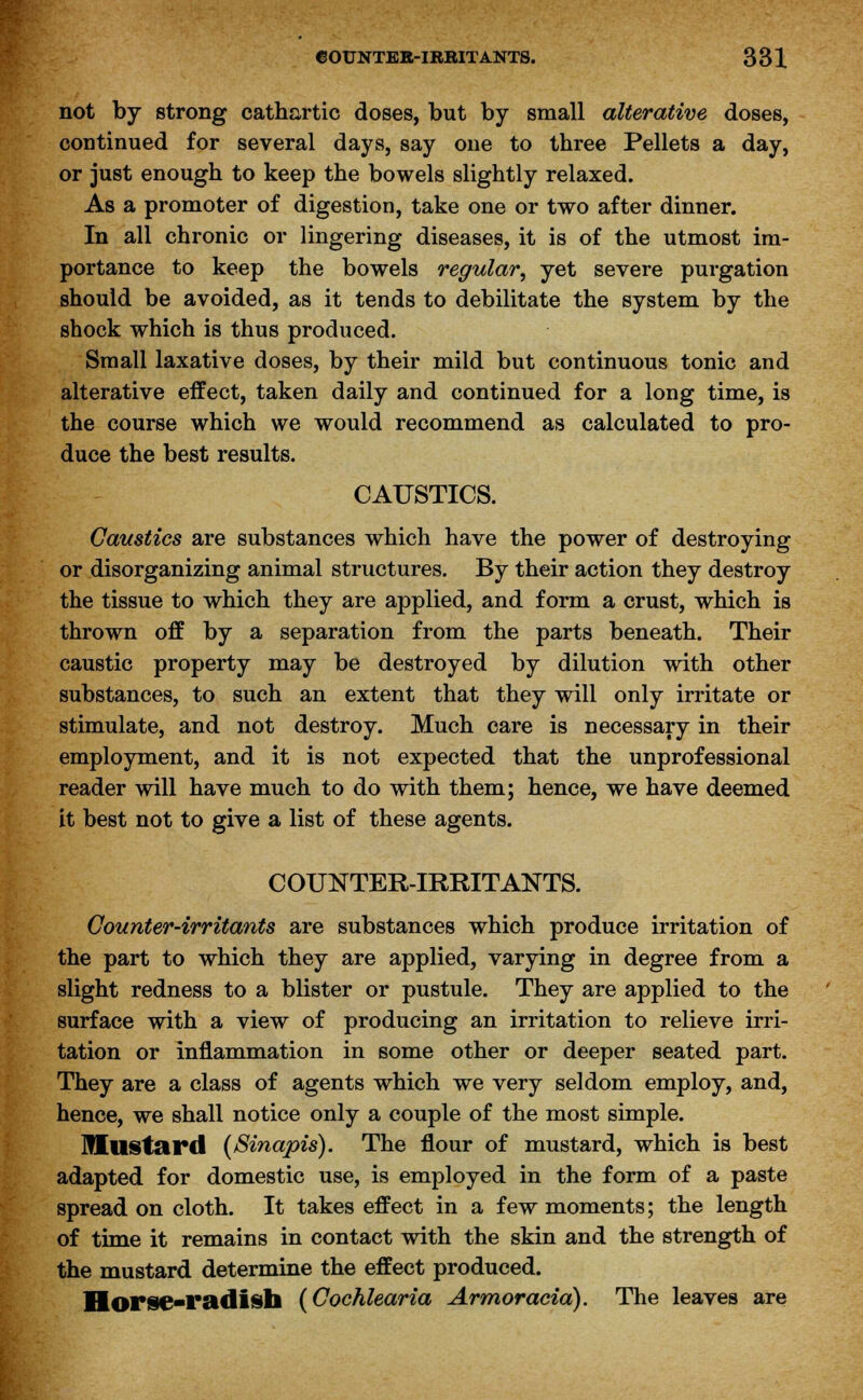 not by strong cathartic doses, but by small alterative doses, continued for several days, say one to three Pellets a day, or just enough to keep the bowels slightly relaxed. As a promoter of digestion, take one or two after dinner. In all chronic or lingering diseases, it is of the utmost im- portance to keep the bowels regular, yet severe purgation should be avoided, as it tends to debilitate the system by the shock which is thus produced. Small laxative doses, by their mild but continuous tonic and alterative effect, taken daily and continued for a long time, is the course which we would recommend as calculated to pro- duce the best results. CAUSTICS. Caustics are substances which have the power of destroying or disorganizing animal structures. By their action they destroy the tissue to which they are applied, and form a crust, which is thrown off by a separation from the parts beneath. Their caustic property may be destroyed by dilution with other substances, to such an extent that they will only irritate or stimulate, and not destroy. Much care is necessary in their employment, and it is not expected that the unprofessional reader will have much to do with them; hence, we have deemed it best not to give a list of these agents. COUNTER-IRRITANTS. Counter-irritants are substances which produce irritation of the part to which they are applied, varying in degree from a slight redness to a blister or pustule. They are applied to the surface with a view of producing an irritation to relieve irri- tation or inflammation in some other or deeper seated part. They are a class of agents which we very seldom employ, and, hence, we shall notice only a couple of the most simple. IHustard (Sinapis). The flour of mustard, which is best adapted for domestic use, is employed in the form of a paste spread on cloth. It takes effect in a few moments; the length of time it remains in contact with the skin and the strength of the mustard determine the effect produced. Horse-radish (Cochlearia Armoracia). The leaves are