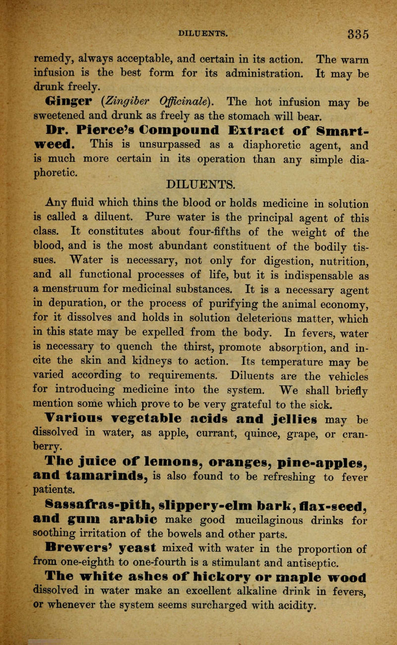 remedy, always acceptable, and certain in its action. The warm infusion is the best form for its administration. It may be drunk freely. Ginger (Zingiber Officinale). The hot infusion may be sweetened and drunk as freely as the stomach will bear. Dr. Pierce's Compound Extract of Smart- weed. This is unsurpassed as a diaphoretic agent, and is much more certain in its operation than any simple dia- phoretic. DILUENTS. Any fluid which thins the blood or holds medicine in solution is called a diluent. Pure water is the principal agent of this class. It constitutes about four-fifths of the weight of the blood, and is the most abundant constituent of the bodily tis- sues. Water is necessary, not only for digestion, nutrition, and all functional processes of life, but it is indispensable as a menstruum for medicinal substances. It is a necessary agent in depuration, or the process of purifying the animal economy, for it dissolves and holds in solution deleterious matter, which in this state may be expelled from the body. In fevers, water is necessary to quench the thirst, promote absorption, and in- cite the skin and kidneys to action. Its temperature may be varied according to requirements. Dilueuts are the vehicles for introducing medicine into the system. We shall briefly mention some which prove to be very grateful to the sick. Yarious vegetable acids and jellies may be dissolved in water, as apple, currant, quince, grape, or cran- berry. The juice of lemons, oranges, pine-apples, and tamarinds, is also found to be refreshing to fever patients. Sassafras-pith, slippery-elm bark, flax-seed, and gum arabic make good mucilaginous drinks for soothing irritation of the bowels and other parts. Breivers' yeast mixed with water in the proportion of from one-eighth to one-fourth is a stimulant and antiseptic. The white ashes of* hickory or maple wood dissolved in water make an excellent alkaline drink in fevers, or whenever the system seems surcharged with acidity.