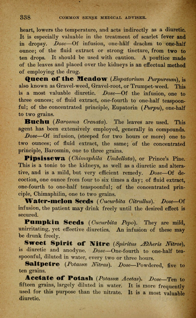 heart, lowers the temperature, and acts indirectly as a diuretic. It is especially valuable in the treatment of scarlet fever and in dropsy. Dose—Of infusion, one-half drachm to one-half ounce; of the fluid extract or strong tincture, from two to ten drops. It should be used with caution. A poultice made of the leaves and placed over the kidneys is an effectual method of employing the drug. Queen Of the Meadow {Eupatorium Purpiireum), is also known as Gravel-weed, Gravel-root, or Trumpet-weed. This is a most valuable diuretic. Dose—Of the infusion, one to three ounces; of fluid extract, one-fourth to one-half teaspoon- ful; of the concentrated principle, Eupatorin [Purpu), one-half to two grains. Bncha [Barosma Crenata). The leaves are used. This agent has been extensively employed, generally in compounds. Dose—Of infusion, (steeped for two hours or more) one to two ounces; of fluid extract, the same; of the concentrated principle, Barosmin, one to three grains. Pipsissewa (Chimaphila JJmbellata), or Prince's Pine. This is a tonic to the kidneys, as well as a diuretic and altera- tive, and is a mild, but very efficient remedy. Dose—Of de- coction, one ounce from four to six times a day; of fluid extract, one-fourth to one-half teaspoonful; of the concentrated prin- ciple, Chimaphilin, one to two grains. Water-melon Seeds (Cucurbita Citrullus). Dose—Of infusion, the patient may drink freely until the desired effect is secured. Pumpkin Seeds {Cucurbita Pepo). They are mild, unirritating, yet effective diuretics. An infusion of these may be drunk freely. Sweet Spirit of Nitre {Spiritus JEtheris Mtros), is diuretic and anodyne. Dose—One-fourth to one-half tea- spoonful, diluted in water, every two or three hours. Saltpetre (Dotassce Mtras). Dose—Powdered, five to ten grains. Aeetate Of Potash {Potassce Acetas). Dose—Ten to fifteen grains, largely diluted in water. It is more frequently used for this purpose than the nitrate. It is a most valuable diuretic.