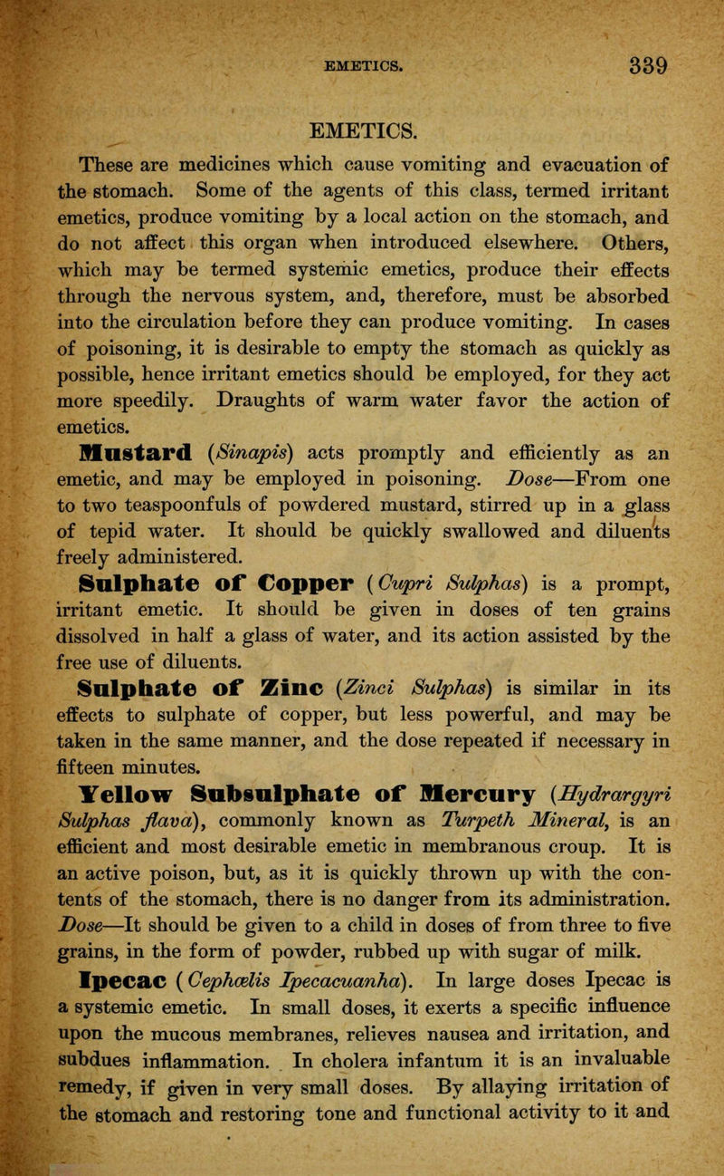 EMETICS. These are medicines which cause vomiting and evacuation of the stomach. Some of the agents of this class, termed irritant emetics, produce vomiting by a local action on the stomach, and do not affect this organ when introduced elsewhere. Others, which may be termed systemic emetics, produce their effects through the nervous system, and, therefore, must be absorbed into the circulation before they can produce vomiting. In cases of poisoning, it is desirable to empty the stomach as quickly as possible, hence irritant emetics should be employed, for they act more speedily. Draughts of warm water favor the action of emetics. Mustard (Sinapis) acts promptly and efficiently as an emetic, and may be employed in poisoning. Dose—From one to two teaspoonfuls of powdered mustard, stirred up in a glass of tepid water. It should be quickly swallowed and diluents freely administered. Slllphate Of Copper (Gupri Sulphas) is a prompt, irritant emetic. It should be given in doses of ten grains dissolved in half a glass of water, and its action assisted by the free use of diluents. Sulphate of Zinc (Zinci Sulphas) is similar in its effects to sulphate of copper, but less powerful, and may be taken in the same manner, and the dose repeated if necessary in fifteen minutes. Yellow Sub sulphate of Mercury {HydrargyH Sulphas flava), commonly known as Turpeth Mineral, is an efficient and most desirable emetic in membranous croup. It is an active poison, but, as it is quickly thrown up with the con- tents of the stomach, there is no danger from its administration. Dose—It should be given to a child in doses of from three to five grains, in the form of powder, rubbed up with sugar of milk. Ipecac (Cephmlis Ipecacuanha). In large doses Ipecac is a systemic emetic. In small doses, it exerts a specific influence upon the mucous membranes, relieves nausea and irritation, and subdues inflammation. In cholera infantum it is an invaluable remedy, if given in very small doses. By allaying irritation of the stomach and restoring tone and functional activity to it and