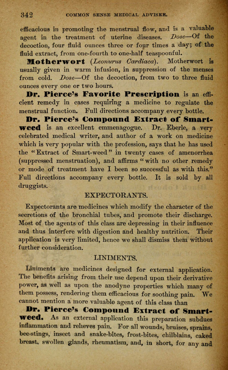 efficacious in promoting the menstrual flow, and is a valuable agent in the treatment of uterine diseases. Dose—Of the decoction, four fluid ounces three or four times a day; of the fluid extract, from one-fourth to one-half teaspoonful. Motherwort {Leonurus Cardiaca). Motherwort is usually given in warm infusion, in suppression of the menses from cold. Dose—Of the decoction, from two to three fluid ounces every one or two hours. Dr. Pierce's Favorite Prescription is an effi- cient remedy in cases requiring a medicine to regulate the menstrual function. Full directions accompany every bottle. Dr. Pierce's Compound Extract of Smart- weed is an excellent emmenagogue. Dr. Eberle, a very celebrated medical writer, and author of a work on medicine which is very popular with the profession, says that he has used the Extract of Smart-weed in twenty cases of amenorrhea (suppressed menstruation), and affirms with no other remedy or mode of treatment have I been so successful as with this. Full directions accompany every bottle. It is sold by all druggists. EXPECTORANTS. Expectorants are medicines which modify the character of the secretions of the bronchial tubes, and promote their discharge. Most of the agents of this class are depressing in their influence and thus interfere with digestion and healthy nutrition. Their application is very limited, hence we shall dismiss them without further consideration. LINIMENTS. Liniments are medicines designed for external application. The benefits arising from their use depend upon their derivative power, as well as upon the anodyne properties which many of them possess, rendering them efficacious for soothing pain. We cannot mention a more valuable agent of this class than Dr. Pierce's Compound Extract of Smart- weed* As an external application this preparation subdues inflammation and relieves pain. For all wounds, bruises, sprains, bee-stings, insect and snake-bites, frost-bites, chilblains, caked breast, swollen glands, rheumatism, and, in short, for any and