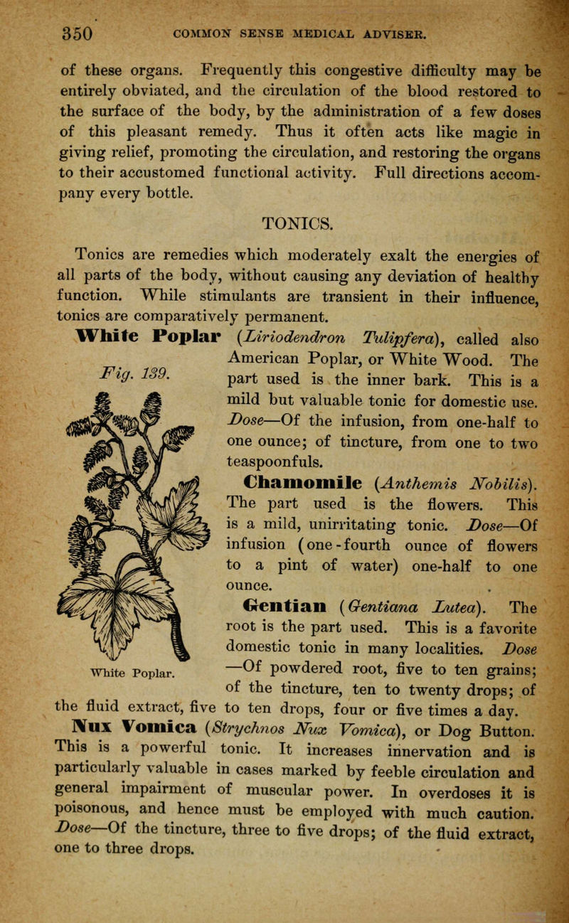 of these organs. Frequently this congestive difficulty may be entirely obviated, and the circulation of the blood restored to the surface of the body, by the administration of a few doses of this pleasant remedy. Thus it often acts like magic in giving relief, promoting the circulation, and restoring the organs to their accustomed functional activity. Full directions accom- pany every bottle. TONICS. Tonics are remedies which moderately exalt the energies of all parts of the body, without causing any deviation of healthy function. While stimulants are transient in their influence, tonics are comparatively permanent. While Poplar {Liriodendron Tulip/era), called also American Poplar, or White Wood. The Fig. 189. part use(j js tne inner bark< Thig ia a mild but valuable tonic for domestic use. Dose—Of the infusion, from one-half to one ounce; of tincture, from one to two teaspoonfuls. Chamomile (Anthemis JSTobilis). The part used is the flowers. This is a mild, unirritating tonic. Dose—Of infusion (one-fourth ounce of flowers to a pint of water) one-half to one ounce. Gentian (Gentiana Luted). The root is the part used. This is a favorite domestic tonic in many localities. Dose white Poplar. —Of powdered root, five to ten grains; of the tincture, ten to twenty drops; of the fluid extract, five to ten drops, four or five times a day. ]\UX Vomica {Strychnos Mix Vomica), or Dog Button. This is a powerful tonic. It increases innervation and is particularly valuable in cases marked by feeble circulation and general impairment of muscular power. In overdoses it is poisonous, and hence must be employed with much caution. Dose—Of the tincture, three to five drops; of the fluid extract, one to three drops.