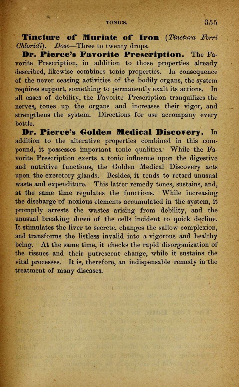 Tincture of Muriate of Iron (Tinctura Ferri Chloridi). Dose—Three to twenty drops. Dr. Pierce's Favorite Prescription. The Fa- vorite Prescription, in addition to those properties already described, likewise combines tonic properties. In consequence of the never ceasing activities of the bodily organs, the system requires support, something to permanently exalt its actions. In all cases of debility, the Favorite Prescription tranquilizes the nerves, tones up the organs and increases their vigor, and strengthens the system. Directions for use accompany every bottle. Dr. Pierce's Golden Medical Discovery. In addition to the alterative properties combined in this com- pound, it possesses important tonic qualities. While the Fa- vorite Prescription exerts a tonic influence upon the digestive and nutritive functions, the Golden Medical Discovery acts upon the excretory glands. Besides, it tends to retard unusual waste and expenditure. This latter remedy tones, sustains, and, at the same time regulates the functions. While increasing the discharge of noxious elements accumulated in the system, it promptly arrests the wastes arising from debility, and the unusual breaking down of the cells incident to quick decline. It stimulates the liver to secrete, changes the sallow complexion, and transforms the listless invalid into a vigorous and healthy being. At the same time, it checks the rapid disorganization of the tissues and their putrescent change, while it sustains the vital processes. It is, therefore, an indispensable remedy in the treatment of many diseases.