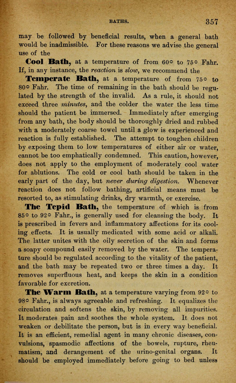 may be followed by beneficial results, when a general bath would be inadmissible. For these reasons we advise the general use of the Cool Bath, at a temperature of from 60© to 75© Fahr. If, in any instance, the reaction is slow, we recommend the Temperate Bath, at a temperature of from 75© to 80© Fahr. The time of remaining in the bath should be regu- lated by the strength of the invalid. As a rule, it should not exceed three minutes, and the colder the water the less time should the patient be immersed. Immediately after emerging from any bath, the body should be thoroughly dried and rubbed with a moderately coarse towel until a glow is experienced and reaction is fully established. The attempt to toughen children by exposing them to low temperatures of either air or water, cannot be too emphatically condemned. This caution, however, does not apply to the employment of moderately cool water for ablutions. The cold or cool bath should be taken in the early part of the day, but never during digestion. Whenever reaction does not follow bathing, artificial means must be resorted to, as stimulating drinks, dry warmth, or exercise. The Tepid Bath, the temperature of which is from 85© to 92© Fahr., is generally used for cleansing the body. It is prescribed in fevers and inflammatory affections for its cool- ing effects. It is usually medicated with some acid or alkali. The latter unites with the oily secretion of the skin and forms a soapy compound easily removed by the water. The tempera- ture should be regulated according to the vitality of the patient, and the bath may be repeated two or three times a day. It removes superfluous heat, and keeps the skin in a condition favorable for excretion. The Warm Bath, at a temperature varying from 92© to 98© Fahr., is always agreeable and refreshing. It equalizes the circulation and softens the skin, by removing all impurities. It moderates pain and soothes the whole system. It does not weaken or debilitate the person, but is in every way beneficial. It is an efficient, remedial agent in many chronic diseases, con- vulsions, spasmodic affections of the bowels, rupture, rheu- matism, and derangement of the urino-genital organs. It should be employed immediately before going to bed unless