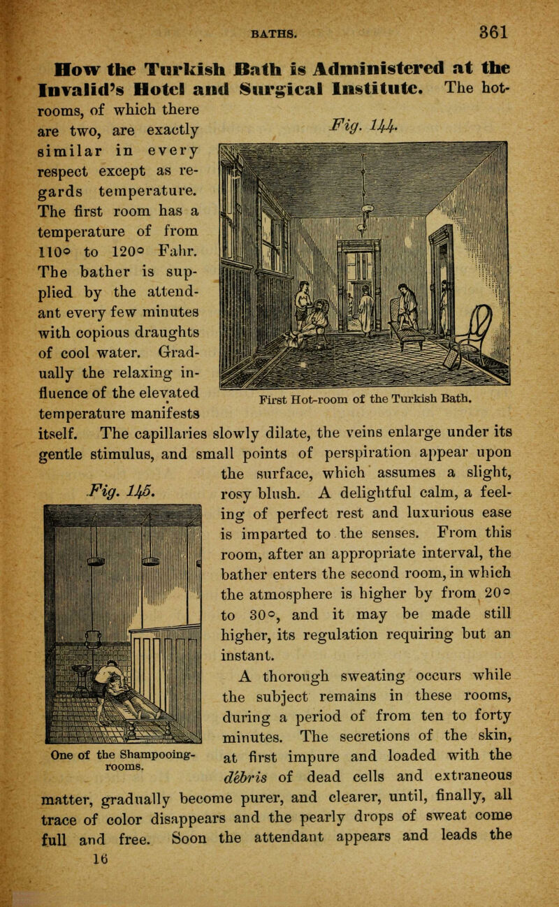 First Hot-room of the Turkish Bath. How the Turkish Bath is Administered at the Invalid's Hotel and Surgical Institute. The hot- rooms, of which there are two, are exactly &W- 1Jd- similar in every respect except as re- gards temperature. The first room has a temperature of from 110© to 120° Falir. The bather is sup- plied by the attend- ant every few minutes with copious draughts of cool water. Grad- ually the relaxing in- fluence of the elevated temperature manifests itself. The capillaries slowly dilate, the veins enlarge under its gentle stimulus, and small points of perspiration appear upon the surface, which assumes a slight, rosy blush. A delightful calm, a feel- ing of perfect rest and luxurious ease is imparted to the senses. From this room, after an appropriate interval, the bather enters the second room, in which the atmosphere is higher by from 20« to 30 o, and it may be made still higher, its regulation requiring but an instant. A thorough sweating occurs while the subject remains in these rooms, during a period of from ten to forty minutes. The secretions of the skin, at first impure and loaded with the debris of dead cells and extraneous matter, gradually become purer, and clearer, until, finally, all trace of color disappears and the pearly drops of sweat come full and free. Soon the attendant appears and leads the lb Fig. IJfi. One of the Shampooing- rooms.