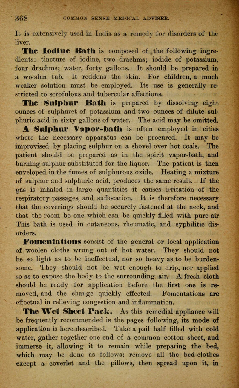 It is extensively used in India as a remedy for disorders of the liver. The Iodine Bath is composed of, the following ingre- dients: tincture of iodine, two drachms; iodide of potassium, four drachms; water, forty gallons. It should be prepared in a wooden tub. It reddens the skin. For children, a much weaker solution must be employed. Its use is generally re- stricted to scrofulous and tubercular affections. The Slllphtll* Bath is prepared by dissolving eight ounces of sulphuret of potassium and two ounces of dilute sul- phuric acid in sixty gallons of water. The acid may be omitted. A Sulphur Vapor-bath is often employed in cities where the necessary apparatus can be procured. It may be improvised by placing sulphur on a shovel over hot coals. The patient should be prepared as in the spirit vapor-bath, and burning sulphur substituted for the liquor. The patient is then enveloped in the fumes of sulphurous oxide. Heating a mixture of sulphur and sulphuric acid, produces the same result. If the gas is inhaled in large quantities it causes irritation of the respiratory passages, and suffocation. It is therefore necessary that the coverings should be securely fastened at the neck, and that the room be one which can be quickly filled with pure air This bath is used in cutaneous, rheumatic, and syphilitic dis- orders. Fomentations consist of the general or local application of woolen cloths wrung out of hot water. They should not be so light as to be ineffectual, nor so heavy as to be burden- some. They should not be wet enough to drip, nor applied so as to expose the body to the surrounding air. A fresh cloth should be ready for application before the first one is re- moved, and the change quickly effected. Fomentations are effectual in relieving congestion and inflammation. The Wet Sheet Paek. As this remedial appliance will be frequently recommended in the pages following, its mode of application is here described. Take a pail half filled with cold water, gather together one end of a common cotton sheet, and immerse it, allowing it to remain while preparing the bed, which may be done as follows: remove all the bed-clothes except a coverlet and the pillows, then spread upon it, in