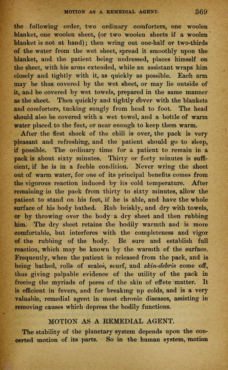 the following order, two ordinary comforters, one woolen blanket, one woolen sheet, (or two woolen sheets if a woolen blanket is not at hand); then wring out one-half or two-thirds of the water from the wet sheet, spread it smoothly upon the blanket, and the patient being undressed, places himself on the sheet, with his arms extended, while an assistant wraps him closely and tightly with it, as quickly as possible. Each arm may be thus covered by the wet sheet, or may lie outside of it, and be covered by wet towels, prepared in the same manner as the sheet. Then quickly and tightly cover with the blankets and comforters, tucking snugly from head to foot. The head should also be covered with a wet towel, and a bottle of warm water placed to the feet, or near enough to keep them warm. After the first shock of the chill is over, the pack is very pleasant and refreshing, and the patient should go to sleep, if possible. The ordinary time for a patient to remain in a pack is about sixty minutes. Thirty or forty minutes is suffi- cient, if he is in a feeble condition. Never wring the sheet out of warm water, for one of its principal benefits comes from the vigorous reaction induced by its cold temperature. After remaining in the pack from thirty to sixty minutes, allow the patient to stand on his feet, if he is able, and have the whole surface of his body bathed. Rub briskly, and dry with towels, or by throwing over the body a dry sheet and then rubbing him. The dry sheet retains the bodily warmth and is more comfortable, but interferes with the completeness and vigor of the rubbing of the body. Be sure and establish full reaction, which may be known by the warmth of the surface. Frequently, when the patient is released from the pack, and is being bathed, rolls of scales, scurf, and skin-debris come off, thus giving palpable evidence of the utility of the pack in freeing the myriads of pores of the skin of effete matter. It is efficient in fevers, and for breaking up colds, and is a very valuable, remedial agent in most chronic diseases, assisting in removing causes which depress the bodily functions. MOTION AS A REMEDIAL AGENT. The stability of the planetary system depends upon the con- certed motion of its parts. So in the human system, motion