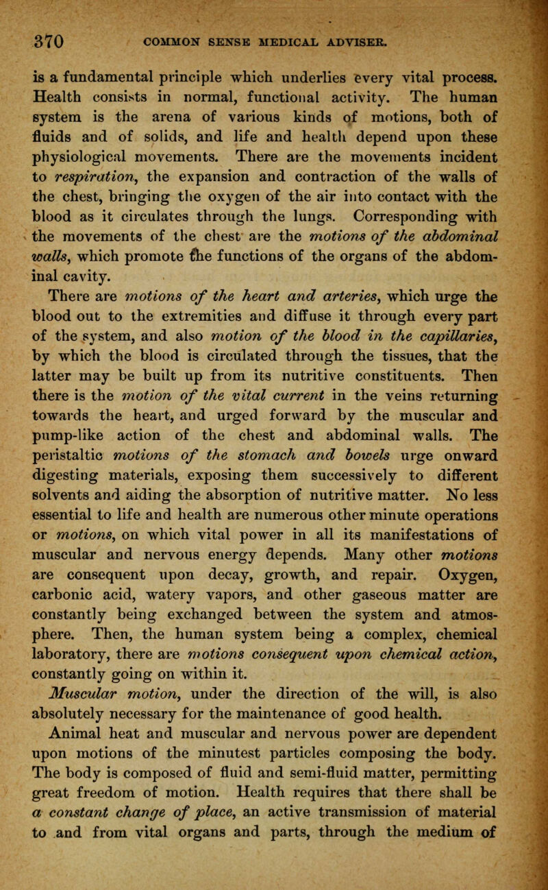 is a fundamental principle which underlies every vital process. Health consists in normal, functional activity. The human system is the arena of various kinds of motions, both of fluids and of solids, and life and health depend upon these physiological movements. There are the movements incident to respiration, the expansion and contraction of the walls of the chest, bringing the oxygen of the air into contact with the blood as it circulates through the lungs. Corresponding with the movements of the chest are the motions of the abdominal walls, which promote £he functions of the organs of the abdom- inal cavity. There are motions of the heart and arteries, which urge the blood out to the extremities and diffuse it through every part of the system, and also motion of the blood in the capillaries, by which the blood is circulated through the tissues, that the latter may be built up from its nutritive constituents. Then there is the motion of the vital current in the veins returning towards the heart, and urged forward by the muscular and pump-like action of the chest and abdominal walls. The peristaltic motions of the stomach and bowels urge onward digesting materials, exposing them successively to different solvents and aiding the absorption of nutritive matter. No less essential to life and health are numerous other minute operations or motions, on which vital power in all its manifestations of muscular and nervous energy depends. Many other motions are consequent upon decay, growth, and repair. Oxygen, carbonic acid, watery vapors, and other gaseous matter are constantly being exchanged between the system and atmos- phere. Then, the human system being a complex, chemical laboratory, there are motions consequent upon chemical action, constantly going on within it. Muscular motion, under the direction of the will, is also absolutely necessary for the maintenance of good health. Animal heat and muscular and nervous power are dependent upon motions of the minutest particles composing the body. The body is composed of fluid and semi-fluid matter, permitting great freedom of motion. Health requires that there shall be a constant change of place, an active transmission of material to and from vital organs and parts, through the medium of