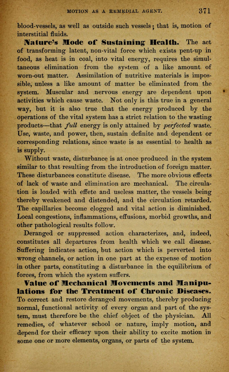 blood-vessels, as well as outside such vessels; that is, motion of interstitial fluids. Nature's Mode of Sustaining Health. The act of transforming latent, non-vital force which exists pent-up in food, as heat is in coal, into vital energy, requires the simul- taneous elimination from the system of a like amount of worn-out matter. Assimilation of nutritive materials is impos- sible, unless a like amount of matter be eliminated from the system. Muscular and nervous energy are dependent upon activities which cause waste. Not only is this true in a general way, but it is also true that the energy produced by the operations of the vital system has a strict relation to the wasting products—that full energy is only attained by perfected waste. Use, waste, and power, then, sustain definite and dependent or corresponding relations, since waste is as essential to health as is supply. Without waste, disturbance is at once produced in the system similar to that resulting from the introduction of foreign matter. These disturbances constitute disease. The more obvious effects of lack of waste and elimination are mechanical. The circula- tion is loaded with effete and useless matter, the vessels being thereby weakened and distended, and the circulation retarded. The capillaries become clogged and vital action is diminished. Local congestions, inflammations, effusions, morbid growths, and other pathological results follow. Deranged or suppressed action characterizes, and, indeed, constitutes all departures from health which we call disease. Suffering indicates action, but action which is perverted into wrong channels, or action in one part at the expense of motion in other parts, constituting a disturbance in the equilibrium of forces, from which the system suffers. Value of mechanical Movements and Manipu- lations for the Treatment of Chronic Diseases. To correct and restore deranged movements, thereby producing normal, functional activity of every organ and part of the sys- tem, must therefore be the chief object of the physician. All remedies, of whatever school or nature, imply motion, and depend for their efficacy upon their ability to excite motion in some one or more elements, organs, or parts of the system.