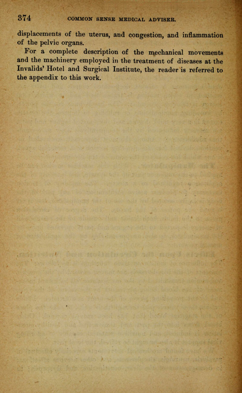 displacements of the uterus, and congestion, and inflammation of the pelvic organs. For a complete description of the mechanical movements and the machinery employed in the treatment of diseases at the Invalids' Hotel and Surgical Institute, the reader is referred to the appendix to this work.