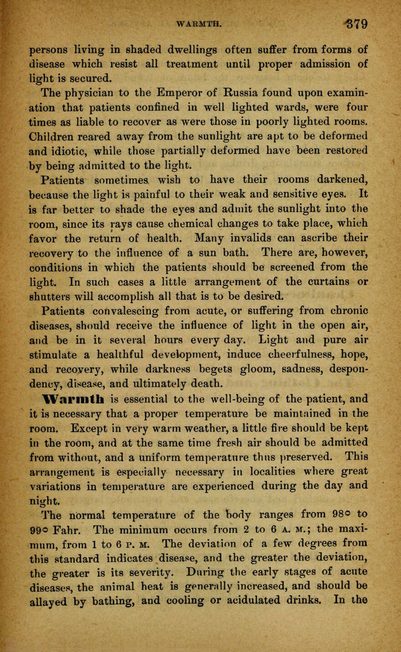 WARMTH. -$79 persons living in shaded dwellings often suffer from forms of disease which resist all treatment until proper admission of light is secured. The physician to the Emperor of Russia found upon examin- ation that patients confined in well lighted wards, were four times as liable to recover as were those in poorly lighted rooms. Children reared away from the sunlight are apt to be deformed and idiotic, while those partially deformed have been restored by being admitted to the light. Patients sometimes wish to have their rooms darkened, because the light is painful to their weak and sensitive eyes. It is far better to shade the eyes and admit the sunlight into the room, since its rays cause chemical changes to take place, which favor the return of health. Many invalids can ascribe their recovery to the influence of a sun bath. There are, however, conditions in which the patients should be screened from the light. In such cases a little arrangement of the curtains or shutters will accomplish all that is to be desired. Patients convalescing from acute, or suffering from chronic diseases, should receive the influence of light in the open air, and be in it several hours every day. Light and pure air stimulate a healthful development, induce cheerfulness, hope, and recovery, while darkness begets gloom, sadness, despon- dency, disease, and ultimately death. Warmth is essential to the well-being of the patient, and it is necessary that a proper temperature be maintained in the room. Except in very warm weather, a little fire should be kept in the room, and at the same time fresh air should be admitted from without, and a uniform temperature thus preserved. This arrangement is especially necessary in localities where great variations in temperature are experienced during the day and night. The normal temperature of the body ranges from 98© to 99© Fahr. The minimum occurs from 2 to 6 a. m.; the maxi- mum, from 1 to 6 p. m. The deviation of a few degrees from this standard indicates disease, and the greater the deviation, the greater is its severity. During the early stages of acute diseases, the animal heat is generally increased, and should be allayed by bathing, and cooling or acidulated drinks. In the