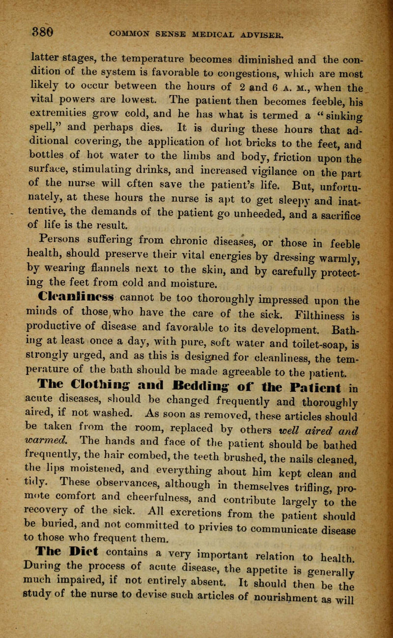 latter stages, the temperature becomes diminished and the con- dition of the system is favorable to congestions, which are most likely to occur between the hours of 2 and 6 a. m, when the vital powers are lowest. The patient then becomes feeble, his extremities grow cold, and he has what is termed a  sinking spell, and perhaps dies. It is during these hours that ad- ditional covering, the application of hot bricks to the feet, and bottles of hot water to the limbs and body, friction upon the surface, stimulating drinks, and increased vigilance on the part of the nurse will often save the patient's life. But, unfortu- nately, at these hours the nurse is apt to get sleepy and inat- tentive, the demands of the patient go unheeded, and a sacrifice of life is the result. Persons suffering from chronic diseases, or those in feeble health, should preserve their vital energies by dressing warmly, by wearing flannels next to the skin, and by carefully protect- ing the feet from cold and moisture. Cleanliness cannot be too thoroughly impressed upon the minds of those,who have the care of the sick. Filthiness is productive of disease and favorable to its development. Bath- ing at least once a day, with pure, soft water and toilet-soap, is strongly urged, and as this is designed for cleanliness, the tem- perature of the bath should be made agreeable to the patient. The Clothing and Bedding of the Patient in acute diseases, should be changed frequently and thoroughly aired, if not washed. As soon as removed, these articles should be taken from the room, replaced by others well aired and warmed. The hands and face of the patient should be bathed frequently, the hair combed, the teeth brushed, the nails cleaned, the lips moistened, and everything about him kept clean and tidy. These observances, although in themselves trifling pro- mote comfort and cheerfulness, and contribute largely to the recovery of the sick. All excretions from the patient should be buried, and not committed to privies to communicate disease to those who frequent them. The Diet contains a very important relation to health During the process of acute disease, the appetite is generally much impaired, if not entirely absent. It should then be the study of the nurse to devise such articles of nourishment as will