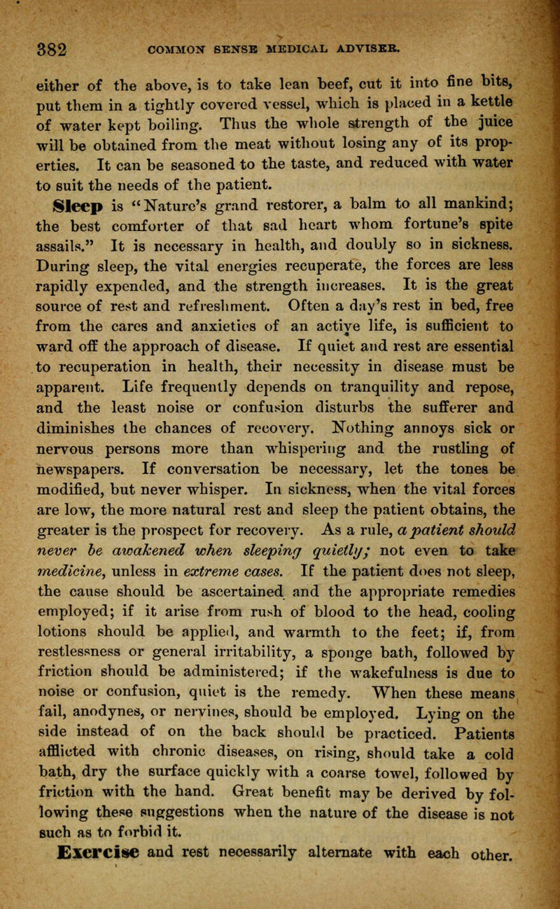 either of the above, is to take lean beef, cut it into fine bits, put them in a tightly covered vessel, which is placed in a kettle of water kept boiling. Thus the whole strength of the juice will be obtained from the meat without losing any of its prop- erties. It can be seasoned to the taste, and reduced with water to suit the needs of the patient. Sleep is Nature's grand restorer, a balm to all mankind; the best comforter of that sad heart whom fortune's spite assails. It is necessary in health, and doubly so in sickness. During sleep, the vital energies recuperate, the forces are less rapidly expended, and the strength increases. It is the great source of rest and refreshment. Often a day's rest in bed, free from the cares and anxieties of an active life, is sufficient to ward off the approach of disease. If quiet and rest are essential to recuperation in health, their necessity in disease must be apparent. Life frequently depends on tranquility and repose, and the least noise or confusion disturbs the sufferer and diminishes the chances of recovery. Nothing annoys sick or nervous persons more than whispering and the rustling of newspapers. If conversation be necessary, let the tones be modified, but never whisper. In sickness, when the vital forces are low, the more natural rest and sleep the patient obtains, the greater is the prospect for recovery. As a rule, a patient should never be awakened when sleeping quietly; not even to take medicine, unless in extreme cases. If the patient does not sleep, the cause should be ascertained and the appropriate remedies employed; if it arise from rush of blood to the head, cooling lotions should be applied, and warmth to the feet; if, from restlessness or general irritability, a sponge bath, followed by friction should be administered; if the wakefulness is due to noise or confusion, quiet is the remedy. When these means fail, anodynes, or nervines, should be employed. Lying on the side instead of on the back should be practiced. Patients afflicted with chronic diseases, on rising, should take a cold bath, dry the surface quickly with a coarse towel, followed by friction with the hand. Great benefit may be derived by fol- lowing these suggestions when the nature of the disease is not such as to forbid it. Cxercise and rest necessarily alternate with each other.