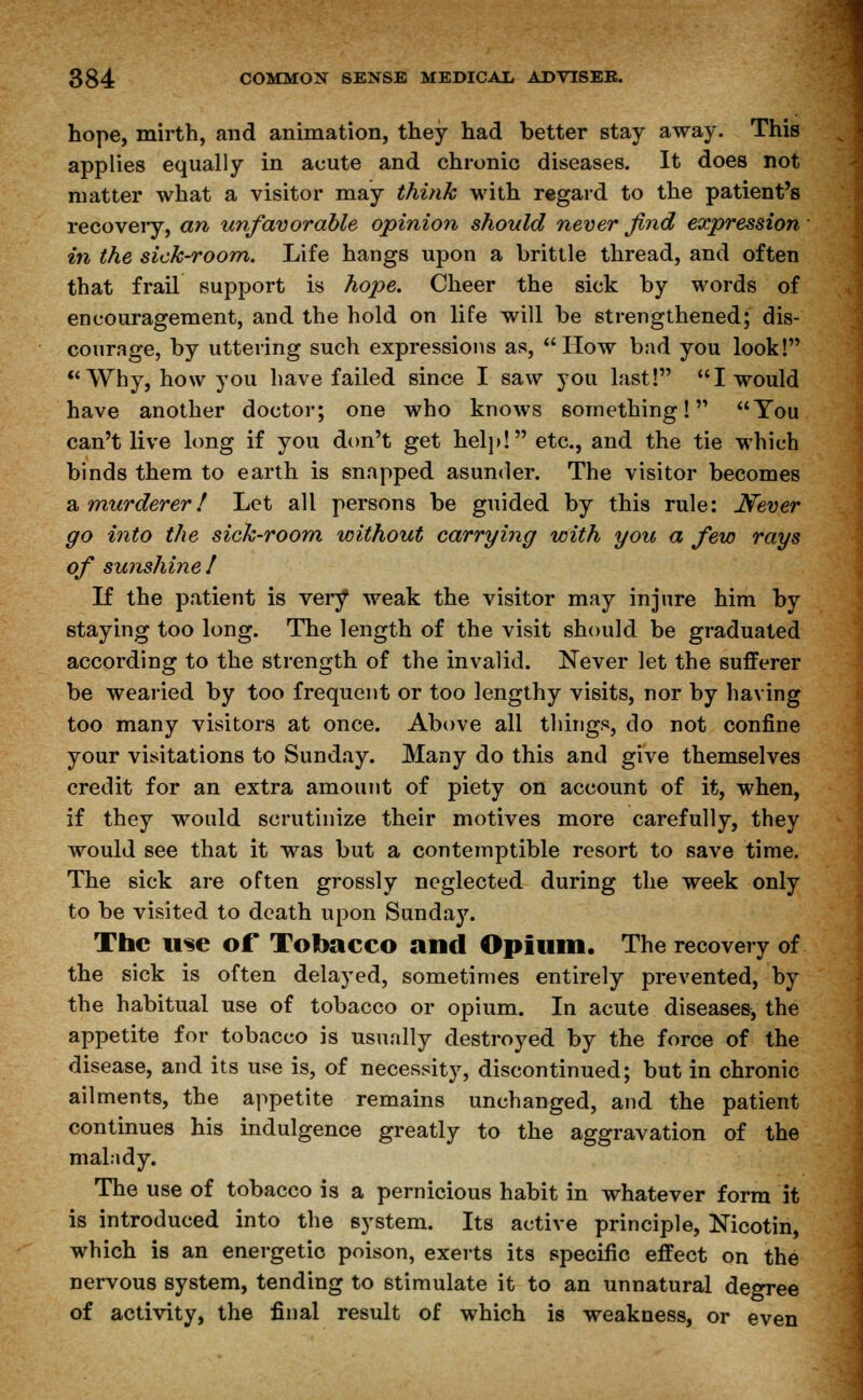 hope, mirth, and animation, they had better stay away. This applies equally in acute and chronic diseases. It does not matter what a visitor may think with regard to the patient's recovery, an unfavorable opinion should never find expression in the sick-room. Life hangs upon a brittle thread, and often that frail support is hope. Cheer the sick by words of encouragement, and the hold on life will be strengthened; dis- courage, by uttering such expressions as, How bad you look! Why, how you have failed since I saw you last! I would have another doctor; one who knows something! You can't live long if you don't get help! etc., and the tie which binds them to earth is snapped asunder. The visitor becomes a murderer! Let all persons be guided by this rule: Never go into the sick-room without carrying with you a few rays of sunshine I If the patient is very weak the visitor may injure him by staying too long. The length of the visit should be graduated according to the strength of the invalid. Never let the sufferer be wearied by too frequent or too lengthy visits, nor by having too many visitors at once. Above all things, do not confine your visitations to Sunday. Many do this and give themselves credit for an extra amount of piety on account of it, when, if they would scrutinize their motives more carefully, they would see that it was but a contemptible resort to save time. The sick are often grossly neglected during the week only to be visited to death upon Sunday. The use of Tobacco and Opium. The recovery of the sick is often delayed, sometimes entirely prevented, by the habitual use of tobacco or opium. In acute diseases, the appetite for tobacco is usually destroyed by the force of the disease, and its use is, of necessity, discontinued; but in chronic ailments, the appetite remains unchanged, and the patient continues his indulgence greatly to the aggravation of the malady. The use of tobacco is a pernicious habit in whatever form it is introduced into the system. Its active principle, Nicotin, which is an energetic poison, exerts its specific effect on the nervous system, tending to stimulate it to an unnatural degree of activity, the final result of which is weakness, or even