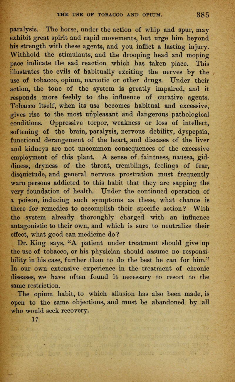 paralysis. The horse, under the action of whip and spur, may- exhibit great spirit and rapid movements, but urge him beyond his strength with these agents, and you inflict a lasting injury. Withhold the stimulants, and the drooping head and moping pace indicate the sad reaction which has taken place. This illustrates the evils of habitually exciting the nerves by the use of tobacco, opium, narcotic or other drugs. Under their action, the tone of the system is greatly impaired, and it responds more feebly to the influence of curative agents. Tobacco itself, when its use becomes habitual and excessive, gives rise to the most unpleasant and dangerous pathological conditions. Oppressive torpor, weakness or loss of intellect, softening of the brain, paralysis, nervous debility, dyspepsia, functional derangement of the heart, and diseases of the liver and kidneys are not uncommon consequences of the excessive employment of this plant. A sense of faintness, nausea, gid- diness, dryness of the throat, tremblings, feelings of fear, disquietude, and general nervous prostration must frequently warn persons addicted to this habit that they are sapping the very foundation of health. Under the continued operation of a poison, inducing such symptoms as these, what chance is there for remedies to accomplish their specific action? With the system already thoroughly charged with an influence antagonistic to their own, and which is sure to neutralize their effect, what good can medicine do ? Dr. King says, A patient under treatment should give up the use of tobacco, or his physician should assume no responsi- bility in his case, further than to do the best he can for him. In our own extensive experience in the treatment of chronic diseases, we have often found it necessary to resort to the same restriction. The opium habit, to which allusion has also been made, is open to the same objections, and must be abandoned by all who would seek recovery. 17