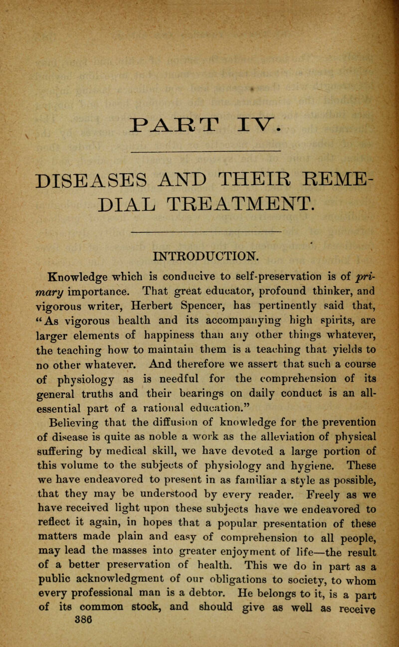 part rv. DISEASES AND THEIR REME DIAL TREATMENT. INTRODUCTION. Knowledge which is conducive to self-preservation is of pri- mary importance. That great educator, profound thinker, and vigorous writer, Herbert Spencer, has pertinently said that, As vigorous health and its accompanying high spirits, are larger elements of happiness thau any other things whatever, the teaching how to maintain them is a teaching that yields to no other whatever. And therefore we assert that such a course of physiology as is needful for the comprehension of its general truths and their bearings on daily conduct is an all- essential part of a rational education. Believing that the diffusion of knowledge for the prevention of disease is quite as noble a work as the alleviation of physical suffering by medical skill, we have devoted a large portion of this volume to the subjects of physiology and hygiene. These we have endeavored to present in as familiar a style as possible, that they may be understood by every reader. Freely as we have received light upon these subjects have we endeavored to reflect it again, in hopes that a popular presentation of these matters made plain and easy of comprehension to all people, may lead the masses into greater enjoyment of life—the result of a better preservation of health. This we do in part as a public acknowledgment of our obligations to society, to whom every professional man is a debtor. He belongs to it, is a part of its common stock, and should give as well as receive