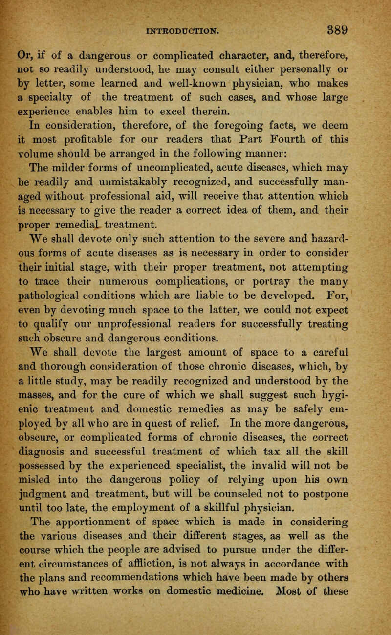 Or, if of a dangerous or complicated character, and, therefore, not so readily understood, he may consult either personally or by letter, some learned and well-known physician, who makes a specialty of the treatment of such cases, and whose large experience enables him to excel therein. In consideration, therefore, of the foregoing facts, we deem it most profitable for our readers that Part Fourth of this volume should be arranged in the following manner: The milder forms of uncomplicated, acute diseases, which may be readily and unmistakably recognized, and successfully man- aged without professional aid, will receive that attention which is necessary to give the reader a correct idea of them, and their proper remedial treatment. We shall devote only such attention to the severe and hazard- ous forms of acute diseases as is necessary in order to consider their initial stage, with their proper treatment, not attempting to trace their numerous complications, or portray the many pathological conditions which are liable to be developed. For, even by devoting much space to the latter, we could not expect to qualify our unprofessional readers for successfully treating such obscure and dangerous conditions. We shall devote the largest amount of space to a careful and thorough consideration of those chronic diseases, which, by a little study, may be readily recognized and understood by the masses, and for the cure of which we shall suggest such hygi- enic treatment and domestic remedies as may be safely em- ployed by all who are in quest of relief. In the more dangerous, obscure, or complicated forms of chronic diseases, the correct diagnosis and successful treatment of which tax all the skill possessed by the experienced specialist, the invalid will not be misled into the dangerous policy of relying upon his own judgment and treatment, but will be counseled not to postpone until too late, the employment of a skillful physician. The apportionment of space which is made in considering the various diseases and their different stages, as well as the course which the people are advised to pursue under the differ- ent circumstances of affliction, is not always in accordance with the plans and recommendations which have been made by others who have written works on domestic medicine. Most of these