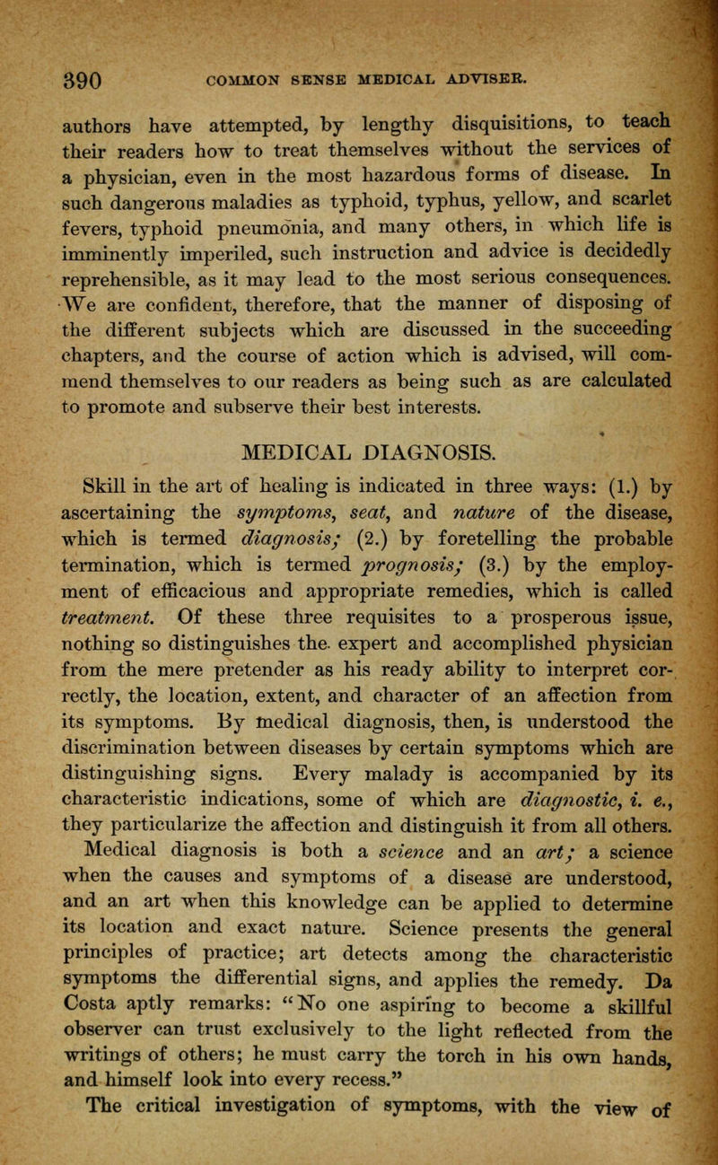 authors have attempted, by lengthy disquisitions, to teach their readers how to treat themselves without the services of a physician, even in the most hazardous forms of disease. In such dangerous maladies as typhoid, typhus, yellow, and scarlet fevers, typhoid pneumonia, and many others, in which life is imminently imperiled, such instruction and advice is decidedly reprehensible, as it may lead to the most serious consequences. ■We are confident, therefore, that the manner of disposing of the different subjects which are discussed in the succeeding chapters, and the course of action which is advised, will com- mend themselves to our readers as being such as are calculated to promote and subserve their best interests. MEDICAL DIAGNOSIS. Skill in the art of healing is indicated in three ways: (1.) by ascertaining the symptoms, seat, and nature of the disease, which is termed diagnosis; (2.) by foretelling the probable termination, which is termed prognosis; (3.) by the employ- ment of efficacious and appropriate remedies, which is called treatment. Of these three requisites to a prosperous issue, nothing so distinguishes the. expert and accomplished physician from the mere pretender as his ready ability to interpret cor- rectly, the location, extent, and character of an affection from its symptoms. By medical diagnosis, then, is understood the discrimination between diseases by certain symptoms which are distinguishing signs. Every malady is accompanied by its characteristic indications, some of which are diagnostic, i. e., they particularize the affection and distinguish it from all others. Medical diagnosis is both a science and an art; a science when the causes and symptoms of a disease are understood, and an art when this knowledge can be applied to determine its location and exact nature. Science presents the general principles of practice; art detects among the characteristic symptoms the differential signs, and applies the remedy. Da Costa aptly remarks: No one aspiring to become a skillful observer can trust exclusively to the light reflected from the writings of others; he must carry the torch in his own hands and himself look into every recess. The critical investigation of symptoms, with the view of