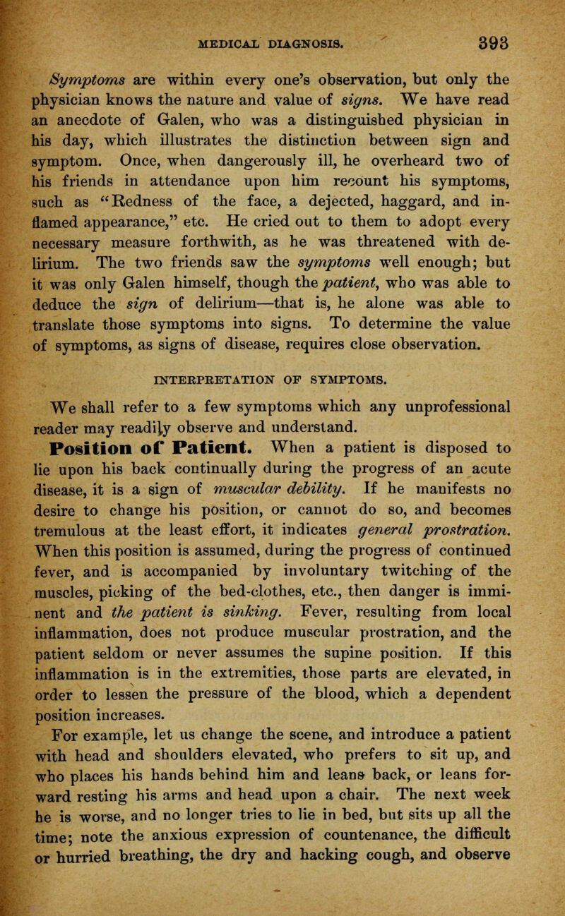 Symptoms are within every one's observation, but only the physician knows the nature and value of signs. We have read an anecdote of Galen, who was a distinguished physician in his day, which illustrates the distinction between sign and symptom. Once, when dangerously ill, he overheard two of his friends in attendance upon him recount his symptoms, such as Redness of the face, a dejected, haggard, and in- flamed appearance, etc. He cried out to them to adopt every necessary measure forthwith, as he was threatened with de- lirium. The two friends saw the symptoms well enough; but it was only Galen himself, though the patient, who was able to deduce the sign of delirium—that is, he alone was able to translate those symptoms into signs. To determine the value of symptoms, as signs of disease, requires close observation. INTERPRETATION OF SYMPTOMS. We shall refer to a few symptoms which any unprofessional reader may readily observe and understand. Position of Patient. When a patient is disposed to lie upon his back continually during the progress of an acute disease, it is a sign of muscular debility. If he manifests no desire to change his position, or cannot do so, and becomes tremulous at the least effort, it indicates general prostration. When this position is assumed, during the progress of continued fever, and is accompanied by involuntary twitching of the muscles, picking of the bed-clothes, etc., then danger is immi- nent and the patient is sinking. Fever, resulting from local inflammation, does not produce muscular prostration, and the patient seldom or never assumes the supine position. If this inflammation is in the extremities, those parts are elevated, in order to lessen the pressure of the blood, which a dependent position increases. For example, let us change the scene, and introduce a patient with head and shoulders elevated, who prefers to sit up, and who places his hands behind him and leans back, or leans for- ward resting his arms and head upon a chair. The next week he is worse, and no longer tries to lie in bed, but sits up all the time* note the anxious expression of countenance, the difficult or hurried breathing, the dry and hacking cough, and observe