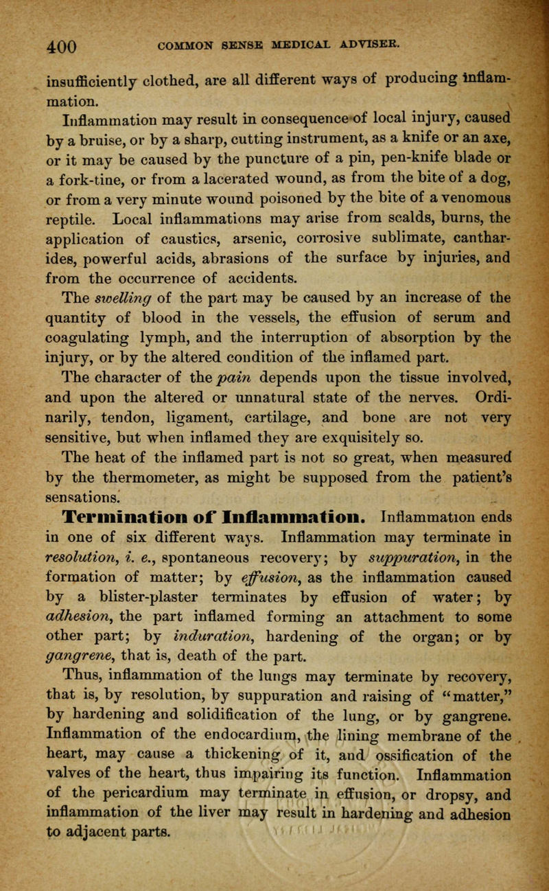 insufficiently clothed, are all different ways of producing inflam- mation. Inflammation may result in consequence of local injury, caused by a bruise, or by a sharp, cutting instrument, as a knife or an axe, or it may be caused by the puncture of a pin, pen-knife blade or a fork-tine, or from a lacerated wound, as from the bite of a dog, or from a very minute wound poisoned by the bite of a venomous reptile. Local inflammations may arise from scalds, burns, the application of caustics, arsenic, corrosive sublimate, canthar- ides, powerful acids, abrasions of the surface by injuries, and from the occurrence of accidents. The swelling of the part may be caused by an increase of the quantity of blood in the vessels, the effusion of serum and coagulating lymph, and the interruption of absorption by the injury, or by the altered condition of the inflamed part. The character of the pain depends upon the tissue involved, and upon the altered or unnatural state of the nerves. Ordi- narily, tendon, ligament, cartilage, and bone are not very sensitive, but when inflamed they are exquisitely so. The heat of the inflamed part is not so great, when measured by the thermometer, as might be supposed from the patient's sensations^ Termination of Inflammation. Inflammation ends in one of six different ways. Inflammation may terminate in resolution, i. e., spontaneous recovery; by suppuration, in the formation of matter; by effusion, as the inflammation caused by a blister-plaster terminates by effusion of water; by adhesion, the part inflamed forming an attachment to some other part; by induration, hardening of the organ; or by gangrene, that is, death of the part. Thus, inflammation of the lungs may terminate by recovery, that is, by resolution, by suppuration and raising of matter, by hardening and solidification of the lung, or by gangrene. Inflammation of the endocardium, the lining membrane of the . heart, may cause a thickening of it, and ossification of the valves of the heart, thus impairing its function. Inflammation of the pericardium may terminate in effusion, or dropsy, and inflammation of the liver may result in hardening and adhesion to adjacent parts.