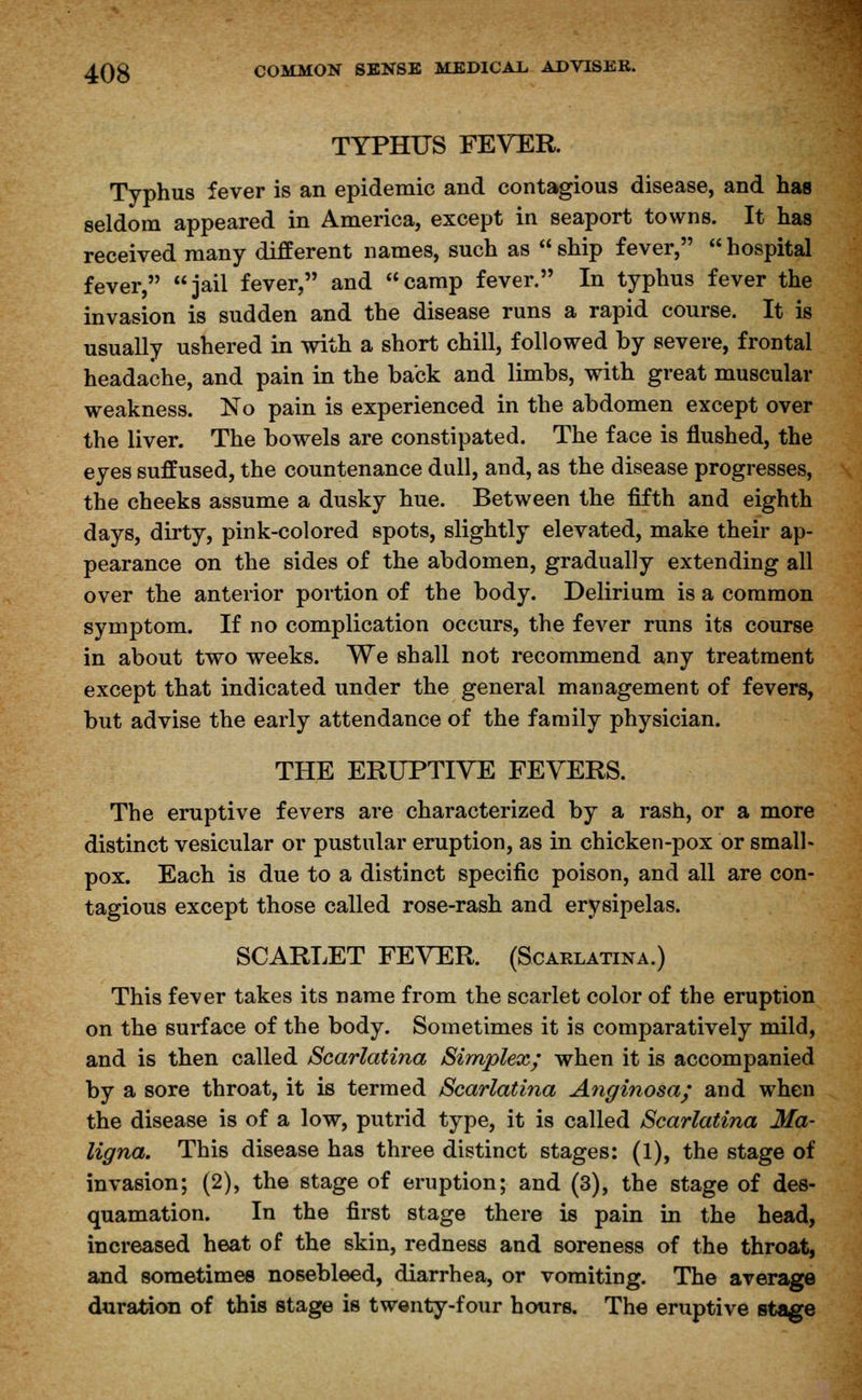 TYPHUS FEVER. Typhus fever is an epidemic and contagious disease, and has seldom appeared in America, except in seaport towns. It has received many different names, such as  ship fever,  hospital fever, jail fever, and camp fever. In typhus fever the invasion is sudden and the disease runs a rapid course. It is usually ushered in with a short chill, followed by severe, frontal headache, and pain in the back and limbs, with great muscular weakness. No pain is experienced in the abdomen except over the liver. The bowels are constipated. The face is flushed, the eyes suffused, the countenance dull, and, as the disease progresses, the cheeks assume a dusky hue. Between the fifth and eighth days, dirty, pink-colored spots, slightly elevated, make their ap- pearance on the sides of the abdomen, gradually extending all over the anterior portion of the body. Delirium is a common symptom. If no complication occurs, the fever runs its course in about two weeks. We shall not recommend any treatment except that indicated under the general management of fevers, but advise the early attendance of the family physician. THE ERUPTIVE FEVERS. The eruptive fevers are characterized by a rash, or a more distinct vesicular or pustular eruption, as in chicken-pox or small- pox. Each is due to a distinct specific poison, and all are con- tagious except those called rose-rash and erysipelas. SCARLET FEVER. (Scarlatina.) This fever takes its name from the scarlet color of the eruption on the surface of the body. Sometimes it is comparatively mild, and is then called Scarlatina Simplex; when it is accompanied by a sore throat, it is termed Scarlatina Anginosa; and when the disease is of a low, putrid type, it is called Scarlatina Ma- ligna. This disease has three distinct stages: (1), the stage of invasion; (2), the stage of eruption; and (3), the stage of des- quamation. In the first stage there is pain in the head, increased heat of the skin, redness and soreness of the throat, and sometimes nosebleed, diarrhea, or vomiting. The average duration of this stage is twenty-four hours. The eruptive stage