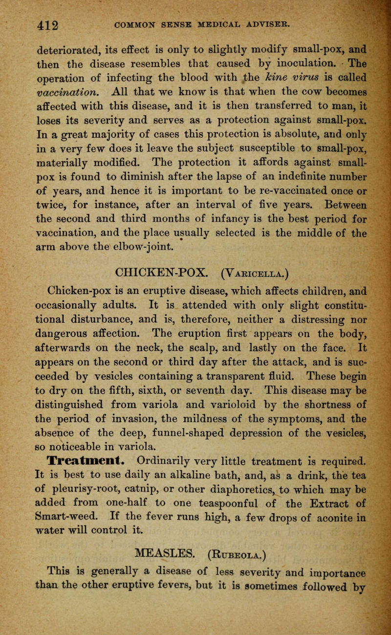 deteriorated, its effect is only to slightly modify small-pox, and then the disease resembles that caused by inoculation. The operation of infecting the blood with the kine virus is called vaccination. All that we know is that when the cow becomes affected with this disease, and it is then transferred to man, it loses its severity and serves as a protection against small-pox. In a great majority of cases this protection is absolute, and only in a very few does it leave the subject susceptible to small-pox, materially modified. The protection it affords against small- pox is found to diminish after the lapse of an indefinite number of years, and hence it is important to be re-vaccinated once or twice, for instance, after an interval of five years. Between the second and third months of infancy is the best period for vaccination, and the place usually selected is the middle of the arm above the elbow-joint. CHICKEN-POX. (Varicella.) Chicken-pox is an eruptive disease, which affects children, and occasionally adults. It is attended with only slight constitu- tional disturbance, and is, therefore, neither a distressing nor dangerous affection. The eruption first appears on the body, afterwards on the neck, the scalp, and lastly on the face. It appears on the second or third day after the attack, and is suc- ceeded by vesicles containing a transparent fluid. These begin to dry on the fifth, sixth, or seventh day. This disease may be distinguished from variola and varioloid by the shortness of the period of invasion, the mildness of the symptoms, and the absence of the deep, funnel-shaped depression of the vesicles, so noticeable in variola. Treatment. Ordinarily very little treatment is required. It is best to use daily an alkaline bath, and, as a drink, the tea of pleurisy-root, catnip, or other diaphoretics, to which may be added from one-half to one teaspoonful of the Extract of Smart-weed. If the fever runs high, a few drops of aconite in water will control it. MEASLES. (Rubeola.) This is generally a disease of less severity and importance than the other eruptive fevers, but it is sometimes followed by