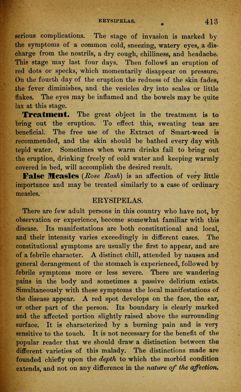 serious complications. The stage of invasion is marked by the symptoms of a common cold, sneezing, watery eyes, a dis- charge from the nostrils, a dry cough, chilliness, and headache. This stage may last four days. Then follows* an eruption of red dots or specks, which momentarily disappear on pressure. On the fourth day of the eruption the redness of the skin fades, the fever diminishes, and the vesicles dry into scales or little flakes. The eyes may be inflamed and the bowels may be quite lax at this stage. Treatment. The great object in the treatment is to bring out the eruption. To effect this, sweating teas are beneficial. The free use of the Extract of Smart-weed is recommended, and the skin should be bathed every day with tepid water. Sometimes when warm drinks fail to bring out the eruption, drinking freely of cold water and keeping warmly covered in bed, will accomplish the desired result. False Measles {Rose Rash) is an affection of very little importance and may be treated similarly to a case of ordinary measles. ERYSIPELAS. There are few adult persons in this country who have not, by observation or experience, become somewhat familiar with this disease. Its manifestations are both constitutional and local, and their intensity varies exceedingly in different cases. The constitutional symptoms are usually the first to appear, and are of a febrile character. A distinct chill, attended by nausea and general derangement of the stomach is experienced, followed by febrile symptoms more or less severe. There are wandering pains in the body and sometimes a passive delirium exists. Simultaneously with these symptoms the local manifestations of the disease appear. A red spot develops on the face, the ear, or other part of the person. Its boundary is clearly marked and the affected portion slightly raised above the surrounding surface. It is characterized by a burning pain and is verj sensitive to the touch. It is not necessary for the benefit of the popular reader that we should draw a distinction between the different varieties of this malady. The distinctions made are founded chiefly upon the depth to which the morbid condition extends, and not on any difference in the nature of the affection.