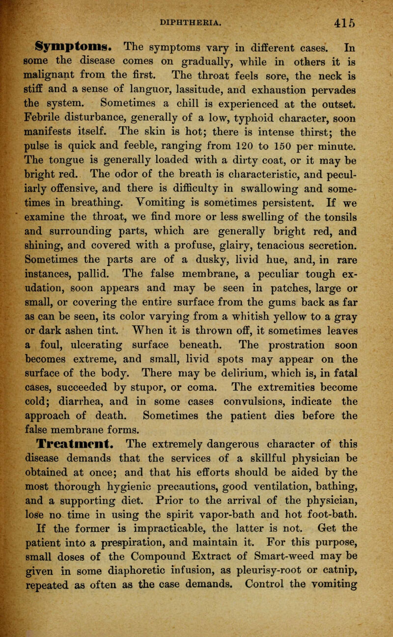 Symptoms. The symptoms vary in different cases. In some the disease comes on gradually, while in others it is malignant from the first. The throat feels sore, the neck is stiff and a sense of languor, lassitude, and exhaustion pervades the system. Sometimes a chill is experienced at the outset. Febrile disturbance, generally of a low, typhoid character, soon manifests itself. The skin is hot; there is intense thirst; the pulse is quick and feeble, ranging from 120 to 150 per minute. The tongue is generally loaded with a dirty coat, or it may be bright red. The odor of the breath is characteristic, and pecul- iarly offensive, and there is difficulty in swallowing and some- times in breathing. Vomiting is sometimes persistent. If we examine the throat, we find more or less swelling of the tonsils and surrounding parts, which are generally bright red, and shining, and covered with a profuse, glairy, tenacious secretion. Sometimes the parts are of a dusky, livid hue, and, in rare instances, pallid. The false membrane, a peculiar tough ex- udation, soon appears and may be seen in patches, large or small, or covering the entire surface from the gums back as far as can be seen, its color varying from a whitish yellow to a gray or dark ashen tint. When it is thrown off, it sometimes leaves a foul, ulcerating surface beneath. The prostration soon becomes extreme, and small, livid spots may appear on the surface of the body. There may be delirium, which is, in fatal cases, succeeded by stupor, or coma. The extremities become cold; diarrhea, and in some cases convulsions, indicate the approach of death. Sometimes the patient dies before the false membrane forms. Treatment. The extremely dangerous character of this disease demands that the services of a skillful physician be obtained at once; and that his efforts should be aided by the most thorough hygienic precautions, good ventilation, bathing, and a supporting diet. Prior to the arrival of the physician, lose no time in using the spirit vapor-bath and hot foot-bath. If the former is impracticable, the latter is not. Get the patient into a prespiration, and maintain it. For this purpose, small doses of the Compound Extract of Smart-weed may be given in some diaphoretic infusion, as pleurisy-root or catnip, repeated as often as the case demands. Control the vomiting