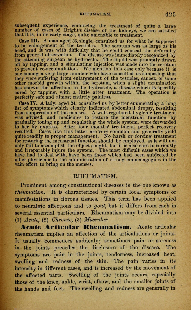 subsequent experience, embracing the treatment of quite a large number of cases of Bright's disease of the kidneys, we are satisfied' that it is, in its early stage, quite amenable to treatment. Case III. A man aged 35, single, consulted us for what he supposed to be enlargement of the testicles. The scrotum was as large as his head, and it was with difficulty that he could conceal the deformity from general observation. The disease was immediately recognized by the attending surgeon as hydrocele. The liquid was promptly drawn off by tapping, and a stimulating injection was made into the scrotum to prevent re-accumulation. We mention this case only because it is one among a very large number who have consulted us supposing that they were suffering from enlargement of the testicles, cancer, or some other morbid growth within the scrotum, when a slight examination has shown the affection to be hydrocele, a disease which is speedily cured by tapping, with a little after treatment. The operation is perfectly safe and almost entirely painless. Case IT. A lady, aged 24, consulted us by letter enumerating a long list of symptoms which clearly indicated abdominal dropsy, resulting from suppression of the menses. A well-regulated, hygienic treatment was advised, and medicines to restore the menstrual function by gradually toning up and regulating the whole system, were forwarded to her by express. After four months' treatment, perfect recovery resulted. Cases like this latter are very common and generally yield quite readily to proper management. No harsh or forcing treatment for restoring the menstrual function should be employed, as it will not only fail to accomplish the object sought, but it is also sure to seriously and irreparably injure the system. The most difficult cases which we have had to deal with, have been those which had been subjected by other physicians to the administration of strong emmenagogues in the vain effort to bring on the menses. RHEUMATISM. Prominent among constitutional diseases is the one known as rheumatism. It is characterized by certain local symptoms or manifestations in fibrous tissues. This term has been applied to neuralgic affections and to gout, but it differs from each in several essential particulars. Rheumatism may be divided into (1) Acute, (2) Chronic, (3) Muscular. Acute Articular Rheumatism. Acute articular rheumatism implies an affection of the articulations or joints. It usually commences suddenly; sometimes pain or soreness in the joints precedes the disclosure of the disease. The symptoms are pain in the joints, tenderness, increased heat, swelling and redness of the skin. The pain varies in its intensity in different cases, and is increased by the movement of the affected parts. Swelling of the joints occurs, especially those of the knee, ankle, wrist, elbow, and the smaller joints of the hands and feet. The swelling and redness are generally in