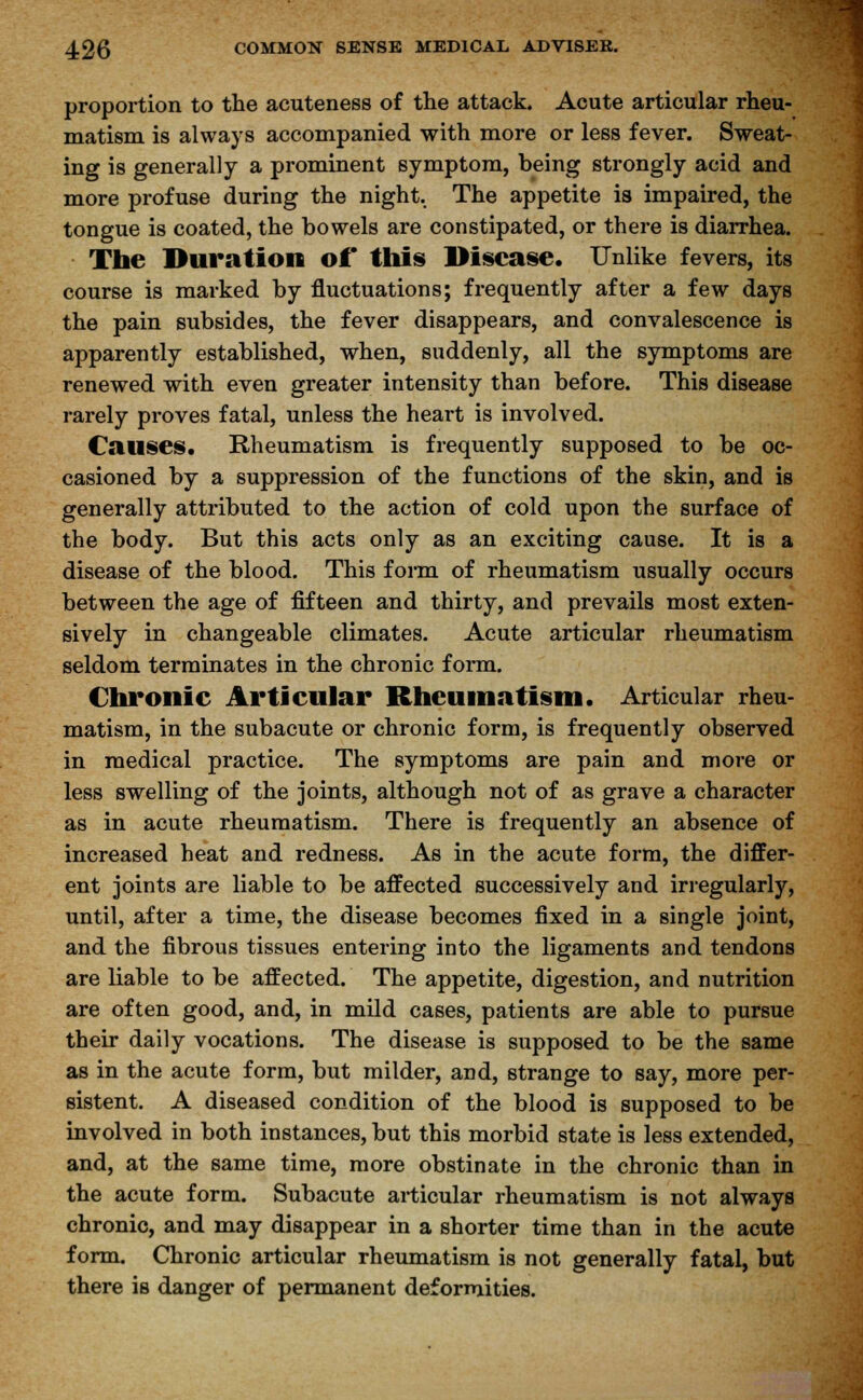 proportion to the acuteness of the attack. Acute articular rheu- matism is always accompanied with more or less fever. Sweat- ing is generally a prominent symptom, being strongly acid and more profuse during the night. The appetite is impaired, the tongue is coated, the bowels are constipated, or there is diarrhea. The Duration of* this Disease. Unlike fevers, its course is marked by fluctuations; frequently after a few days the pain subsides, the fever disappears, and convalescence is apparently established, when, suddenly, all the symptoms are renewed with even greater intensity than before. This disease rarely proves fatal, unless the heart is involved. Causes. Rheumatism is frequently supposed to be oc- casioned by a suppression of the functions of the skin, and is generally attributed to the action of cold upon the surface of the body. But this acts only as an exciting cause. It is a disease of the blood. This form of rheumatism usually occurs between the age of fifteen and thirty, and prevails most exten- sively in changeable climates. Acute articular rheumatism seldom terminates in the chronic form. Chronic Articular Rheumatism. Articular rheu- matism, in the subacute or chronic form, is frequently observed in medical practice. The symptoms are pain and more or less swelling of the joints, although not of as grave a character as in acute rheumatism. There is frequently an absence of increased heat and redness. As in the acute form, the differ- ent joints are liable to be affected successively and irregularly, until, after a time, the disease becomes fixed in a single joint, and the fibrous tissues entering into the ligaments and tendons are liable to be affected. The appetite, digestion, and nutrition are often good, and, in mild cases, patients are able to pursue their daily vocations. The disease is supposed to be the same as in the acute form, but milder, and, strange to say, more per- sistent. A diseased condition of the blood is supposed to be involved in both instances, but this morbid state is less extended, and, at the same time, more obstinate in the chronic than in the acute form. Subacute articular rheumatism is not always chronic, and may disappear in a shorter time than in the acute form. Chronic articular rheumatism is not generally fatal, but there is danger of permanent deformities.