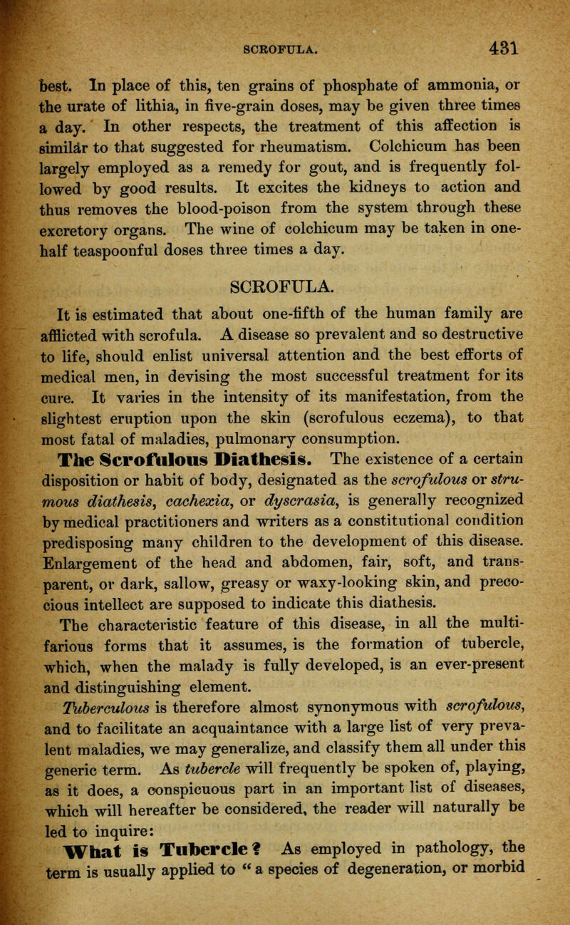 best. In place of this, ten grains of phosphate of ammonia, or the urate of lithia, in five-grain doses, may be given three times a day. In other respects, the treatment of this affection is similar to that suggested for rheumatism. Colchicum has been largely employed as a remedy for gout, and is frequently fol- lowed by good results. It excites the kidneys to action and thus removes the blood-poison from the system through these excretory organs. The wine of colchicum may be taken in one- half teaspoonful doses three times a day. SCROFULA. It is estimated that about one-fifth of the human family are afflicted with scrofula. A disease so prevalent and so destructive to life, should enlist universal attention and the best efforts of medical men, in devising the most successful treatment for its cure. It varies in the intensity of its manifestation, from the slightest eruption upon the skin (scrofulous eczema), to that most fatal of maladies, pulmonary consumption. The Scrofulous Diathesis. The existence of a certain disposition or habit of body, designated as the scrofulous or stru- mous diathesis, cachexia, or dyscrasia, is generally recognized by medical practitioners and writers as a constitutional condition predisposing many children to the development of this disease. Enlargement of the head and abdomen, fair, soft, and trans- parent, or dark, sallow, greasy or waxy-looking skin, and preco- cious intellect are supposed to indicate this diathesis. The characteristic feature of this disease, in all the multi- farious forms that it assumes, is the formation of tubercle, which, when the malady is fully developed, is an ever-present and distinguishing element. Tuberculous is therefore almost synonymous with scrofulous, and to facilitate an acquaintance with a large list of very preva- lent maladies, we may generalize, and classify them all under this generic term. As tubercle will frequently be spoken of, playing, as it does, a conspicuous part in an important list of diseases, which will hereafter be considered, the reader will naturally be led to inquire: What is Tubercle? As employed in pathology, the term is usually applied to  a species of degeneration, or morbid