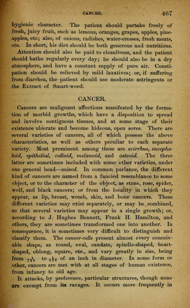 hygienic character. The patient should partake freely of fresh, juicy fruit, such as lemons, oranges, grapes, apples, pine- apples, etc; also, of onions, radishes, water-cresses, fresh meats, etc. In short, his diet should be both generous and nutritious. Attention should also be paid to cleanliness, and the patient should bathe regularly every day; he should also be in a dry atmosphere, and have a constant supply of pure air. Consti- pation should be relieved by mild laxatives; or, if suffering from diarrhea, the ■ patient should use moderate astringents or the Extract of Smart-weed. CANCER. Cancers are malignant affections manifested by the forma- tion of morbid growths, which have a disposition to spread and involve contiguous tissues, and at some stage of their existence ulcerate and become hideous, open sores. There are several varieties of cancers, all of which possess the above characteristics, as well as others peculiar to each separate variety. Most prominent among these are scirrhus, encepha- loid, epithelial, colloid, melanoid, and osteoid. The three latter are sometimes included with some other varieties, under one general head—mixed. In common parlance, the different kind of cancers are named from a fancied resemblance to some object, or to the character of the object, as stone, rose, spider, wolf, and black cancers; or from the locality in which they appear, as lip, breast, womb, skin, and bone cancers. These different varieties may exist separately, or may be, combined, so that several varieties may appear in a single growth; or, according to J. Hughes Bennett, Frank H. Hamilton, and others, they are sometimes transformed one into another. In consequence, it is sometimes very difficult to distinguish and classify them. The cancer-cells present almost every conceiv- able shape, as round, oval, caudate, spindle-shaped, heart- shaped, oblong, square, etc., and vary greatly in size, being from y£q to -%fa of an inch in diameter. In -some form or other, cancers are met with at all stages of human existence, from infancy to old age. It attacks, by preference, particular structures, though none are exempt from its ravages. It occurs more frequently in