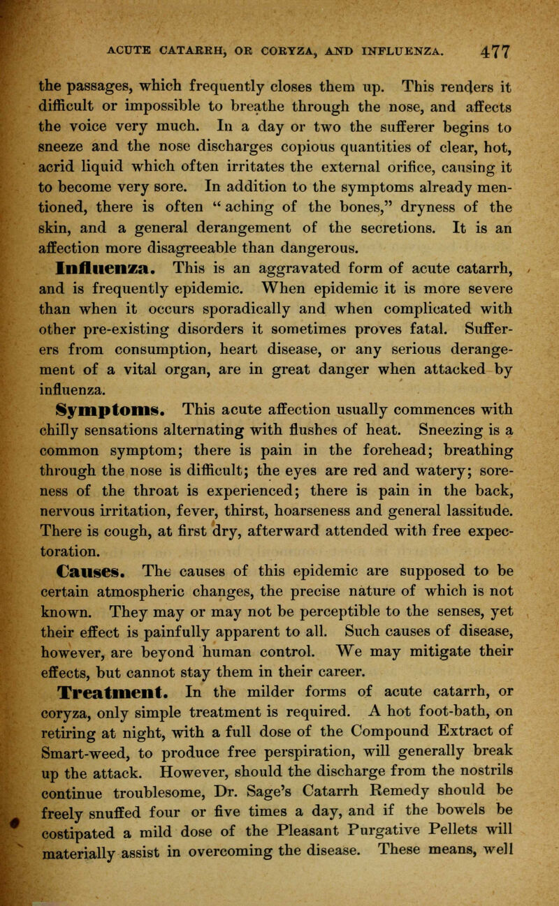 the passages, which frequently closes them up. This renders it difficult or impossible to breathe through the nose, and affects the voice very much. In a day or two the sufferer begins to sneeze and the nose discharges copious quantities of clear, hot, acrid liquid which often irritates the external orifice, causing it to become very sore. In addition to the symptoms already men- tioned, there is often  aching of the bones, dryness of the skin, and a general derangement of the secretions. It is an affection more disagreeable than dangerous. Influenza. This is an aggravated form of acute catarrh, and is frequently epidemic. When epidemic it is more severe than when it occurs sporadically and when complicated with other pre-existing disorders it sometimes proves fatal. Suffer- ers from consumption, heart disease, or any serious derange- ment of a vital organ, are in great danger when attacked by influenza. Symptoms. This acute affection usually commences with chilly sensations alternating with flushes of heat. Sneezing is a common symptom; there is pain in the forehead; breathing through the nose is difficult; the eyes are red and watery; sore- ness of the throat is experienced; there is pain in the back, nervous irritation, fever, thirst, hoarseness and general lassitude. There is cough, at first dry, afterward attended with free expec- toration. Causes. The causes of this epidemic are supposed to be certain atmospheric changes, the precise nature of which is not known. They may or may not be perceptible to the senses, yet their effect is painfully apparent to all. Such causes of disease, however, are beyond human control. We may mitigate their effects, but cannot stay them in their career. Treatment. In the milder forms of acute catarrh, or coryza, only simple treatment is required. A hot foot-bath, on retiring at night, with a full dose of the Compound Extract of Smart-weed, to produce free perspiration, will generally break up the attack. However, should the discharge from the nostrils continue troublesome, Dr. Sage's Catarrh Remedy should be freely snuffed four or five times a day, and if the bowels be costipated a mild dose of the Pleasant Purgative Pellets will materially assist in overcoming the disease. These means, well